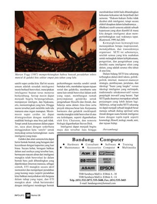 Nomor 08INFO-UFO 50
satelit super cerdas kita. Hal ini secara
umum adalah sesudah intelegensi
mesin berhasil berevolusi, menciptakan
intelegensi buatan terus menerus
berkembang. Setiap mesin dapat
menjadi begitu berpengetahuan,
mempunyai inteligen, dan bijaksana,
etis, mementingkan yang lain. Hingga
mesin tersebut jauh melebihi individu
manusia atau organ manapun. Mesin-
mesin super cerdas ini dapat
diintegrasikan dengan makhluk-
makhluk biologis atau bisa jadi tidak.
Tetapi untuk kenyamanan dalam paper
ini, saya akan dengan sederhana
menggunakan kata ‘satelit’ untuk
mencakup semua kemungkinan suatu
inteligensi yang maju.
Galaksi dan alam semesta kita dapat
berisi bentuk-bentuk yang beragam dari
kecerdasan dengan kapasitas yang luar
biasa. Secara hebat, beragam bahkan
dalam asal usulnya yang tersebar luas,
bermacam-macam aliran dari inteligensi
mungkin telah berevolusi ke dalam
bentuk baru jauh dibandingkan yang
diperkirakan ilmuwan manusia, sebagai
contoh, ETI mungkin secara aktif
memonitor dan mempelajari peradaban
yang kurang maju (seperti peradaban
kita) bahkan menyediakan info berguna
dalam tahap yang tepat, dan ETI
mungkin akan sibuk berinteraksi
dengan inteligensi mendengar bentuk
perkembangan mereka sendiri untuk
bertukar info, membahas tujuan-tujuan
sosial dan galaktika, membantu satu
sama lain untuk berevolusi dalam arah
yang tepat, membangun rumah
penyimpanan galaktika untuk
pengetahuan filosofis dan ilmiah, dan
bekerja sama dalam ilmu-ilmu serta
proyek rekayasa besar lain. Kerjasama
harmonis dan galaktik ensiklopedi
mereka mungkin telah berevolusi di atas
era kehidupan, seperti digambarkan
oleh Eric Chaisson, dan semesta
biologis digambarkan Steven Dick.
Inteligensi dapat menjadi begitu
maju dan tersebar luas hingga
membuktikan lebih baik dibandingkan
kekuatan-kekuatan tak berpribadi dari
semesta. “Hukum-hukum fisika tidak
dicabut oleh inteligensi, tetapi secara
efektif diuapkan dalam kehadirannya…
(Bahkan) nasib semesta adalah sebuah
keputusan yang akan diambil di mana
kita dengan inteligensi akan mem-
pertimbangkan saat waktunya tepat.
(Kurtzweil,1999,hal.260)
Kemungkinan-kemungkinan
menunjukkan betapa inspirasional,
menakjubkan, dan transedennya
organisasi SETI ini sebenarnya,
setelah semua yang kita usahakan
untuk melangkah dalam kebijaksanaan,
pengertian, dan pengetahuan yang
dimiliki suatu inteligensi alien yang
dalam, yang adalah seratus ribu tahun
di atas kita.
Dalam bidang SETI kita sekarang
terbungkus dalam detil teknis, politik-
politik internal, manuver-manuver
strategis, pembiayaan, peralatan, dan
ideologi “bumi yang langka” versus
ideologi inteligensi yang melimpah,
tradisionalis ultrakonservatif versus
penjelajah inovatif yang berani. Tapi
SETI pada dasarnya merupakan sebuah
perjuangan yang lebih dalam lagi.
Akhirnya, setiap usaha SETI sekarang
ini dapat menjadi sebuah langkah besar
menuju sebuah dialog spiritual serta
ilmiah dengan suatu bentuk inteligensi
kuno dengan topik-topik seperti
kosmologi, filosofi, teologi, musik, seni,
dan tujuan hidup.
(bersambung)
Bandung Computer
Hardware Consultant Software Training
Maintenance Accessories Computer Multimedia
THR Surabaya Mall Lt. II Blok A - 30
THR Surabaya Mall Lt. II Blok A - 14
Telp. (031) 532-2073; 535-3688, Fax. (031) 535-3683
E-mail: bandungcom@hotmail.com
Martyn Fogg (1987) memperhitungkan bahwa banyak peradaban teknis
muncul di galaksi kita sekitar empat juta tahun yang lalu.
 