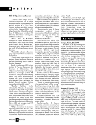 Nomor 08INFO-UFO 6
M o n i t o r
UFO di Afghanistan dan Pakistan.
Amerika Serikat dengan pasukan
Taliban di Afganistan saat ini tengah
bertempur setelah terjadinya tragedi di
gedung kembar WTC New York.
Namun, setahun yang lalu, tepatnya
sekitar bulan Agustus 2000, UFO
dilaporkan terlihat di Kandahar, sebuah
kota di Afghanistan berlokasi 200
kilometer di barat daya Kabul, pukul
20:15 waktu setempat.
“Saksi mata di Kandahar
mengatakan kepada Afghan Islamic
Press bahwa objek-objek itu terlihat
seperti rudal, seperti ‘kobaran api’,
bergerak di udara sekitar pukul 20:00
dan jatuh di balik perbatasan dengan
Pakistan.
“Kami tidak tahu apa sebenarnya
yang terjadi,” demikian saksi mata itu
mengatakan.
“Orang-orang juga menyaksikan
hal yang sama di perbatasan di wilayah
Pakistan, Shahrkotal, dan di Dolbak di
Provinsi Kandahar.”
Benda yang dianggap UFO itu juga
terlihat di Provinsi Samangan dan
Urozgan di Afghanistan. “Di
Afghanistan, Taliban (partai Islam yang
berkuasa) menduga apakah AS
melakukan serangan rudal terhadap
lokasi yang diduga persembunyian
Osama bin-Laden. Kontak radio
dilakukan ke Khost, Jallalabad dan
Kabul. Tengah malam, Taliban
memastikan hal itu tidak terjadi.”
“Pejabat Taliban, Mulla
Ahmadullah Ahmadi, di Kandahar
mengatakan, ‘Sejumlah orang melihat
objek seperti bintang di sini pukul
20:15. Mereka mengatakan benda itu
tidak mengeluarkan suara seperti rudal
penjelajah dan sangat terang. Juga
mereka mengatakan objek itu menuju
Pakistan. Kemudian muncul kepastian
bahwa tidak ada serangan rudal AS
terhadap Afghanistan.’”
“Objek misterius ini menurut
laporan juga terlihat di Provinsi Zahul
yang bertetangga dengan Kandahar.
Ini mungkin juga dilihat di lokasi lain di
Afghanistan, tapi karena minimnya
komunikasi, dibutuhkan beberapa
minggu untuk mendapatkan laporan.”
UFO tersebut melintasi perbatasan
menuju Pakistan sekitar pukul 20:20,
menuju arah barat daya ke kota Quetta,
di Provinsi Baluchistan, 200 kilometer
sebelah tenggara Kandahar.
“Sumber-sumber resmi di Quetta
mengatakan pejabat tinggi
pemerintahan di Baluchistan melakukan
penelitian sepanjang hari Selasa dan
Rabu, 16 Augustus 2000,
membicarakan objek itu.”
“Pengintaian dari udara juga
dilakukan di Loralal, Barkhan dan
Kohlu, tempat dimana objek terbang itu
dilihat oleh banyak orang dan sebagian
dari antara mereka pingsan. Sebuah
helikopter dikirim tapi tidak
mendapatkan apa-apa,” ujarnya.[cpm]
Objek terbang yang tidak dikenal
itu terlihat meluncur dari barat dan
dilaporkan mendarat atau jatuh di
wilayah suku Dera Ghazi Khan. UFO
tersebut, yang terlihat terbang di atas
kota Fort Munro dan Rakhi Gaaj di
kawasan itu, jatuh ke bumi antara
Baghalchor dan Rounghin, sekitar 80
kilometer dari Dera Ghazi Khan, pada
pukul 08:30 waktu setempat.
Sumber-sumber di Polisi Militer
Perbatasa mengutip suku yang tinggal
di wilayah Rounghin itu mengatakan
objek terbang yang tidak dikenal itu
datang dari bagian barat, Balochistan.
“Benda itu menukik dan setelah
beberapa saat langit terlihat terang,”
demikian orang-orang dari suku
tersebut mengatakan. Sumber-sumber
itu menutup kemungkinan adanya
korban karena wilayah dimana UFO itu
jatuh tidak dihuni sama sekali.
Wilayah Baghalchor yang kaya
uranium adalah kawasan yang terpencil
sedangkan penduduk Rounghin
sangat sedikit.
Sumber-sumber di kantor
pemerintah setempat membenarkan
adanya laporan itu dan menyebutkan
satu tim kini sedang dikirim untuk
mencari keterangan yang lebih jelas.
Ini merupakan laporan kedua di mana
UFO dilaporkan mendarat di wilayah
selatan Punjab.
Sebelumnya, sebuah objek juga
dilihat terbang di atas beberapa kota di
Balochistan dan mendarat di dekat
pangkalan Angkatan Udara Pakistan di
Distrik Rajanpur tanggal 15 Agustus
2000. Reruntuhan benda itu
dipindahkan oleh dinas rahasia
beberapa hari yang lalu dan pemerintah
setempat juga bungkam atas kejadian
ini.
K L I P I N G
Kompas, Kamis, 2 Juli 1998
WASHINGTON - Sejumlah laporan
obyek terbang tak dikenal (UFO)
mungkin perlu lebih diamati, meskipun
tidak terbukti tentang orang hijau kecil
di atasnya. Pers AS melaporkan Selasa
(30/6), panel ilmuwan menyimpulkan
sains terlalu mengabaikan UFO
meskipun ada sejumlah laporan dan
perhatian publik yang patut
dipertimbangkan. Para ahli melakukan
revisi independen pertama terhadap
UFO itu sejak 1970. “Mungkin
bermanfaat melakukan evaluasi teliti
pada laporan UFO guna menarik
informasi gejala luar biasa yang dewasa
ini belum dikenal ilmu pengetahuan,”
tulis ahli fisika Universitas Stanford,
Peter Sturrock. Thomas Holzer dari
Colorado mengatakan, mempelajari
laporan UFO dapat memberi sains
pendalamanatmosfirBumidanmungkin
gejala alamiah angkasa.
Kompas, 22 Agustus 1995
KILASAN KAWAT DUNIA
SHEFFIELD - Para delegasi pada
konferensi UFO (Unidentified Flying
Objects) yang berlangsung di Sheffield,
Inggris hari Minggu (20/8) lalu terlibat
debat sengit. Sebagaimana UFO yang
juga misterius, mereka berdebat
terutamamenyangkutapakahfilmhitam
putih merupakan bukti akhir dari
adanya sebuah pesawat ruang angkasa
asing yang jatuh di New Mexico AS 48
tahun lalu. Sebagian dari para pakar
UFO itu yakin film tadi asli, sementara
pakar lainnya tidak setuju. Film yang
 