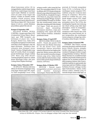 Nomor 08 INFO-UFO7
dibuat kameraman militer AS itu
menggambarkan makluk dengan kepala
botak besar, wajah dengan mata besar
seperti kadal. Makhluk ini memiliki
enam jari pada setiap tangan dan
kakinya. Gambar ini diambil setelah
jatuhnya sebuah pesawat ruang
angkasa asing di gurun dekat Roswell,
New Mexico tahun 1947. Film ini akan
diputar di televisi, setelah dilakukan
penyelidikan apakah film tadi asli.
Kompas 12 September 1995
KILASAN KAWAT DUNIA
CURITIBA - Kongres para Pakar UFO
(Unidentified Flying Object) Brazil
ingin agar PBB mengakui ada
kehidupan di planet lain. Ketua
Kongres, Rafael Cury, Sabtu (9/9)
mengatakan pengakuan tersebut kelak
mencakup semua hubungan yang tak
dapat dijelaskan. “Pokoknya nanti
semuanya akan ditangani secara
ilmiah,” tuturnya. Sebagian pakar yang
hadir di Curitiba, Brazil, itu mengaku
pernah berhubungan dengan mahluk
UFO. Mana yang lebih absurd?
Tuntutan pengakuan seperti ini, naskah
drama Menunggu Godot, atau teori
Lubang Hitam Stephen Hawking?
Kompas, Selasa, 9 Desember 1997
ACAPULCO - Meksiko telah lama
dibenci di AS karena mengekspor orang
asing ilegal. Namun sejak 1991, negara
itu telah menghadapi invasi orang
asingnya sendiri, yakni orang dari luar
bumi.PersmenyatakanSabtu(6/12),hal
itu diklaim ahli UFO (benda terbang tak
dikenal) yang sedang berkumpul di kota
wisata Pasifik itu, menghadiri Kongres
UFO Dunia II, yang mulai Jumat dan
berlangsung hingga Minggu. Kongres
pertama diadakan di tempat ini 20 tahun
lalu dan membicarakan kuliah yang
dibawakan mendiang ahli fisika bintang
Carl Sagan. Tidak ada peserta di
konvensi dapat menandingi
kemampuan ilmiahnya, tetapi para
pendukung UFO, seperti ahli fisika
nuklir Stanton Friedman, melakukan
pendekatan ilmiah.
Kompas, Selasa, 15 April 1997
MENYELIDIKI PENCULIKAN
ALIEN - Penulis dan peneliti UFO
Spanyol Juan Jose Benitez akan pergi
ke AS dan Kutub Utara untuk
mempelajari laporan penculikan
manusia oleh pesawat luar angkasa dari
planet lain. Benitez merasa yakin di luar
Bumi ada masalah komunikasi dengan
manusia yang serius, bukan karena
mereka tidak bisa berkomunikasi, tetapi
karena lebih tertarik dengan kebebasan
manusia. (AFP/awe)
Kompas, Rabu, 13 Oktober 1999
DENVER - Banyak negara
menggalakkan promosi pariwisata
untuk memikat kunjungan
mancanegara. Namun Judy Messoline,
peternak di Colorado mengatakan
Jumat (8/10), ia berharap, bila ia
membangun menara pengamat UFO,
makhluk asing-dan wisatawan-akan
datang ke tempatnya. Messoline
pindah ke Lembah San Luis, yang
penuh dengan ceritera UFO, empat
tahun silam. Setelah menonton
pertunjukan televisi The X-Files dan
mendengarkan legenda sinar melayang
dan obyek terbang yang tidak dapat
diterangkan, wanita itu mengatakan,
Colorado sebenarnya dapat
mempunyai lebih banyak daya tarik
daripada cuma untuk bermain ski. Ia
pun mengusulkan dan membangun
menara pengawas setinggi tiga meter,
di tanahnya dekat Hooper, Colorado.
Kompas, Jumat, 16 Januari 1998
ZAGREB - Jako Vrancic, seorang
pensiunan dan petani sederhana di kota
pesisir Sibenik, Kroasia, mengaku
melihat empat makhluk angkasa luar
mendarat di ladangnya ketika ia tengah
menggembalakan ternaknya. Menurut
Harian Vacernji List, ia melihat keempat
makhluk yang berada di dalam pesawat
angkasa luar itu mendarat perlahan di
dekat tempatnya bekerja. Kata Vrancic,
makhluk-makhluk itu agak pendek dan
menyerupai anak kecil. Bahkan, mampu
berbahasa Kroasia sehingga mereka
dapat berkomunikasi. Namun, ketika
ditawari makan, makhluk asing itu
menolak dengan alasan tidak lapar. e
Pada bulan Mei 1950, sebuah UFO berhasil dipotret oleh petani bernama Paul Trent bersama
istrinya di McMinville, Oregon. Foto ini dianggap sebagai bukti yang kuat dan autentik.
 