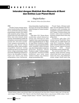 Nomor 08INFO-UFO 8
K o n s p i r a s i
Interaksi dengan Makhluk Non-Manusia di Bumi
dan Entitas Luar Planet Bumi
- Bagian Kedua -
Oleh : Richard K. Wilson dan Sylvan Burns
1952
Presiden Truman menjaga sekutu-
sekutu Amerika Serikat, termasuk Uni
Soviet, memberikan informasi tentang
pengembangan masalah Alien bahkan
sejak penemuan piring terbang yang
terjatuh di Roswell, hanya dalam kasus
bahwa alien akan menjadi sebuah
ancaman. Permasalahannya adalah ada
peningkatan ancaman pada keamanan
nasional dari alien-alien tersebut.
Untuk mengatasi permasalahan itu,
kelompok yang dikenal sebagai
Bilderbergers dibuat, untuk menangani
pengambilan keputusan tentang
masalah alien dan isu-isu internasional
lainnya sebagai perpanjangan tangan
Pemerintah. Bilderbergers berkantor di
Geneva, dan disusupkan ke bagian-
bagian elite rahasia yang masih
mengendalikan situasi Internasional.
Nelson Rockefeller, Gerald Ford, Henry
Kissenger, dan George Bush dilibatkan
dalam kelompok ini selama bertahun-
tahun.
1953
Pada tahun 1953, Thomas Brown
memberikan sebuah demonstrasi
tentang efek elektrogravitis pada
Angkatan Udara, yang mendorongnya
untuk mengambil alih proyek itu. Tahun
itu juga Ketika Eisenhower terpilih.
Eisenhower yang menunjuk Rockefeller
untuk mengepalai sebuah kelompok
yang akan mempersiapkan reorganisasi
pemerintah. Komentar terkenal
Eisenhower adalah “melakukanapapun
yang diperoleh”. Komentar ini terlihat
membentuk dasar untuk semua
tindakan-tindakan yang dilakukan
dengan permasalahan alien.
Proyek Sigma, dibangun pada
tahun 1953 dan dijalankan oleh NSA,
difungsikan untuk menangkap dan
mengartikan komunikasi-komunikasi
alien. Dengan 10 piring terbang yang
terjatuh, usaha untuk memelihara
keamanan menjadi sebuah usaha yang
paling utama.
Eisenhower, pada tahun 1953
meminta bantuan Rockefeller dalam
masalah alien. Ini adalah dimana ide
untuk MJ-12 dilahirkan. Mungkin
adalah sebuah kesalahan kritis meminta
bantuan seorang anggota kelompok
pengendali dunia dengan
permasalahan tentang makhluk alien.
Para astronom pada tahun 1953,
membuat sebuah penemuan tentang
sebuah benda besar yang memasuki
sistem tata surya, yang belakangan
terbukti sebagai sebuah benda yang
Sebuah bulatan cahaya yang berhasil difoto saat melayang di atas kota Paris, Perancis sekitar jam 3.45 dini hari
pada tanggal 29 Desember 1953. Dipotret oleh Paul Paulin dengan kamera yang lensanya dibuka selama 2 menit
sehingga nampak adanya “loncatan” antara dua posisi diam.
 