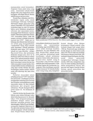 Nomor 08 INFO-UFO9
memancarkan sinyal komunikasi.
Angkatan Udara pada tahun yang
sama, menemukan sebuah benda
dengan orbit yang sangat besar antara
ketinggian 100 sampai 500 mil. Mereka
adalah pesawat-pesawat alien.
Proyek Plato, dilakukan oleh NSA,
melakukan segala usaha untuk
membangun beberapa hubungan
diplomatik dengan alien-alien yang
muncul. Pada tahun 1953, NSA berhasil
melakukan tugas ini, dan CIA merasa
bahwa perlu dilakukan pengaburan
informasi dari masyarakat umum,
memanggil Panel Robertson. Laporan
terakhir, dikeluarkan pada bulan Januari
1953, menyatakan bahwa “tidak ada
satupun ancaman terhadap keamanan
nasional dari UFO”. Sejak saat ini
beberapa alien dikenali dan oleh karena
itu istilah yang menggambarkan
“unidentified” flying object menjadi
lebih digunakan. Sebuah hubungan
dilakukan pada tahun 1953 dengan
sebuah ras yang diketahui sebagai
Big-nosed Greys, dan pertemuan
dilakukan dengan para alien itu di
Holloman AFB di New Mexico selama
tahun 1954. Sebuah perjanjian rahasia
yang dibuat dimana para alien tidak
akan mencampuri urusan kita dan kita
tidak mencampuri urusan mereka. Kita
mempersilahkan mereka melakukan apa
yang ingin mereka lakukan dan juga
membangun markas-markas rahasia
untuk alih teknologi dari para alien
tersebut.
Perhatian masyarakat umum
terhadap pertanyaan“UFO” menyebab-
kan pemerintah membangun pesawat
menggunakan teknologi konvensional
dan kemudian menampakkannya pada
masyarakat umum. Ini akan menjadi
pemanasan dari program yang
sebenarnya. Proyek Snowgrid dibuat
untuk tujuan ini. Itu dilakukan di
Nevada.
Amerika Serikat dan Kanada telah
bekerja sama selama beberapa waktu
dalam teknologi pesawat ini, dan pada
tahun 1954 pengujian-pengujian
dilakukan dengan sukses pada
beberapa rancangan pesawat yang
dikembangkan. Dalam Proyek Redlight,
sorang pilot Angkatan Udara tewas di
Nevada untuk pertama kalinya dalam
sebuah pengujian sebuah kendaraan
alien. Proyek Pounce dibuat untuk
menyediakan sebuah proses umum dari
pesawat dan penyelamatan
penumpang, juga menambahkan cerita-
cerita untuk menutupi kejadian
sebenarnya. Ini juga dilakukan oleh
NSA. Proyek Plato, sebuah proyek
NSA yang lain, diinisialisasi untuk
membangun sebuah kelanjutan
program evaluasi teknis dari pesawat-
pesawat alien. Jumlah orang di
masyarakat yang bertemu dengan
makhluk alien mulai bertambah. Untuk
menahan bagian dari kerahasiaan itu,
Angkatan Udara membangun sejumlah
“koloni wawancara” di Amerika Serikat
untuk orang-orang yang mengalami
kontak dengan alien dengan
keluarganya sebuah praktek yang
berlanjut dengan baik sampai tahun
1960-an. Pemerintah juga melakukan
kontak dengan ras alien lainnya pada
tahun 1953. Ras ini tidak mau membagi
teknologinya dengan pemerintah, dan
meskipun dengan peringatan dari Big-
nosed Greys, pemerintah
menghentikan hubungan dengan
mereka, lebih suka mengijinkan sang
Grey itu untuk membagi teknologinya
dalam pengendalian fikiran, dan
gravitasi atas bagian Amerika Serikat
tentang operasi penculikan dan
pencacatan mereka.
Bekas pendaratan UFO di Socorro, New Mexico pada anggal 24 April 1964.
UFO ini dipotret oleh Stephen Darbishire pada tanggal 4 Februari
1954 di Coniston, dekat danau Cumbria, Inggris.
 