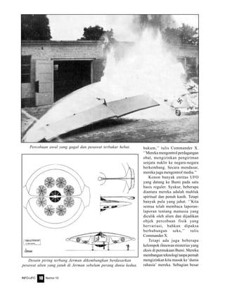 Nomor 10INFO-UFO 10
hukum,’’ tulis Commander X.
‘’Mereka mengontrol perdagangan
obat, mengizinkan pengiriman
senjata nuklir ke negara-negara
berkembang. Secara mendasar,
mereka juga mengontrol media.’’
Konon banyak entitas UFO
yang datang ke Bumi pada satu
basis reguler. Syukur, beberapa
diantara mereka adalah mahluk
spiritual dan penuh kasih. Tetapi
banyak pula yang jahat. ‘’Kita
semua telah membaca laporan-
laporan tentang manusia yang
diculik oleh alien dan dijadikan
objek percobaan fisik yang
bervariasi, bahkan dipaksa
berhubungan seks,’’ tulis
Commander X.
Tetapi ada juga beberapa
kelompok ilmuwan misterius yang
eksis di permukaan Bumi. Mereka
membangun teknologi tanpa pernah
mengizinkan kita masuk ke ‘dunia
rahasia’ mereka. Sebagian besar
Percobaan awal yang gagal dan pesawat terbakar hebat.
Desain piring terbang Jerman dikembangkan berdasarkan
pesawat alien yang jatuh di Jerman sebelum perang dunia kedua.
 