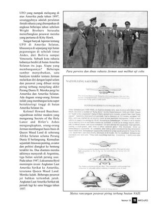 Nomor 10 INFO-UFO11
UFO yang nampak melayang di
atas Amerika pada tahun 1897,
sesungguhnya adalah peralatan
ilmiah rahasia yang ditempatkan di
angkasa beberapa tahun sebelum
Wright Brothers berusaha
menerbangkan pesawat mereka
yang pertama di Kitty Hawk.
Sangat banyak laporan tentang
UFO di Amerika Selatan,
khususnya di sepanjang tepi hutan
pegunungan di sebelah timur
Andes, dari Bolivia sampai
Venezuela. Sebuah kota rahasia
kabarnya berdiri di hutan Amerika
Selatan itu juga. Siapa yang
membangunnya? Beberapa
sumber menyebutkan, satu
batalyon terakhir tentara Jerman
melarikan diri dengan kapal selam
dan pesawat yang dibuat mirip
piring terbang menjelang akhir
Perang Dunia II. Mereka pergi ke
Antartika dan Amerika Selatan.
Ada dugaan orang-orang Jerman
inilah yang membangun kota super
berteknologi tinggi di hutan
Amerika Selatan itu.
Kolonel Howard Buechner.
sejarahwan militer modern yang
mengarang Secrets of the Holy
Lance and Hitler’s Ashes
mengungkapkan, orang-orang
Jerman membangun basis-basis di
Queen Maud Land di seberang
Afrika Selatan selama Perang
Dunia II berlangsung. Kemudian
sejumlah ilmuwan penting, aviator
dan politisi diangkut ke benteng
terakhir itu. Dua diantara mereka
akhirnya menyerah di Argentina,
tiga bulan setelah perang usai.
Pada tahun 1947, Laksamana Byrd
memimpin invasi Angkatan Laut
Amerika Serikat ke Antartika,
terutama Queen Maud Land.
Mereka kalah. Beberapa pesawat
jet bahkan tertembak jatuh.
Angkatan Laut Amerika Serikat tak
pernah lagi ke sana hingga tahun
1957.
Para perwira dan dinas rahasia Jerman saat melihat uji coba
Sketsa rancangan pesawat piring terbang buatan NAZI.
 
