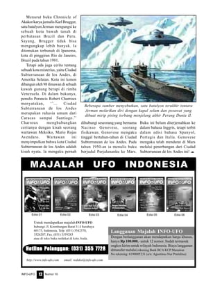 Nomor 10INFO-UFO 12
Menurut buku Chronicle of
Akakor karya jurnalis Karl Brugger,
satu batalyon Jerman mengungsi ke
sebuah kota bawah tanah di
perbatasan Brazil dan Peru.
Sayang, Brugger tidak bisa
mengungkap lebih banyak. Ia
ditemukan terbunuh di Ipanema,
kota di pinggiran Rio de Janeiro,
Brazil pada tahun 1981.
Tetapi ada juga cerita tentang
sebuah kota misterius, yaitu Ciudad
Subterranean de los Andes, di
Amerika Selatan. Kota ini konon
dibangun oleh 98 ilmuwan di sebuah
kawah gunung berapi di rimba
Venezuela. Di dalam bukunya,
penulis Perancis Robert Charroux
menyatakan, ‘’... Ciudad
Subterranean de los Andes
merupakan rahasia umum dari
Caracas sampai Santiago.’’
Charroux menghubungkan
ceritanya dengan kisah seorang
wartawan Meksiko, Mario Rojas
Avendaro. Wartawan ini
menyimpulkan bahwa kota Ciudad
Subterranean de los Andes adalah
kisah nyata. Ia mengaku pernah
dihubungi seseorang yang bernama
Nacisso Genovese, seorang
fisikawan. Genovese mengaku
tinggal bertahun-tahun di Ciudad
Subterranean de los Andes. Pada
tahun 1950-an ia menulis buku
berjudul Perjalananku ke Mars.
Buku ini belum diterjemahkan ke
dalam bahasa Inggris, tetapi terbit
dalam edisi bahasa Spanyol,
Portugis dan Italia. Genovese
mengaku telah mendarat di Mars
melalui penerbangan dari Ciudad
Subterranean de los Andes ini! e
Langganan Majalah INFO-UFO
Dengan berlangganan akan mendapatkan harga khusus,
hanya Rp 100.000,- untuk 12 nomor. Sudah termasuk
ongkos kirim untuk wilayah Indonesia. Biaya langganan
ditransfer melalui rekening Bank BCA KCP Manukan
No rekening: 6190005231 (a/n: Agustinus Nur Pratidina)
Hotline Pelanggan: (031) 355 7728Hotline Pelanggan: (031) 355 7728Hotline Pelanggan: (031) 355 7728Hotline Pelanggan: (031) 355 7728Hotline Pelanggan: (031) 355 7728
MAJALAH UFO INDONESIA
Untuk mendapatkan majalah INFO-UFO
hubungi: Jl. Krembangan Barat 31-I Surabaya
60175, Indonesia, Telp. (031) 3542570,
3526207, Fax. (031) 3559283
atau di toko buku terdekat di kota Anda.
http://www.info-ufo.com email: redaksi@info-ufo.com
Edisi 01 Edisi 03Edisi 02 Edisi 04 Edisi 05 Edisi 06
Beberapa sumber menyebutkan, satu batalyon terakhir tentara
Jerman melarikan diri dengan kapal selam dan pesawat yang
dibuat mirip piring terbang menjelang akhir Perang Dunia II.
 