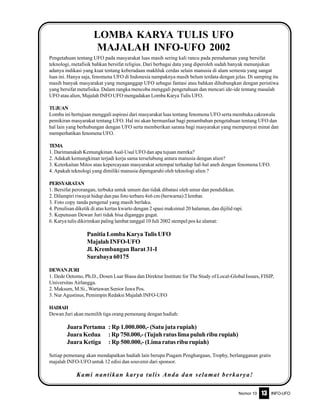 Nomor 10 INFO-UFO13
Pengetahuan tentang UFO pada masyarakat luas masih sering kali rancu pada pemahaman yang bersifat
teknologi, metafisik bahkan bersifat religius. Dari berbagai data yang diperoleh sudah banyak menunjukan
adanya indikasi yang kuat tentang keberadaan makhluk cerdas selain manusia di alam semesta yang sangat
luas ini. Hanya saja, fenomena UFO di Indonesia nampaknya masih belum terdata dengan jelas. Di samping itu
masih banyak masyarakat yang menganggap UFO sebagai fantasi atau bahkan dihubungkan dengan peristiwa
yang bersifat metafisika. Dalam rangka mencoba menggali pengetahuan dan mencari ide-ide tentang masalah
UFO atau alien, Majalah INFO UFO mengadakan Lomba Karya Tulis UFO.
TUJUAN
Lomba ini bertujuan menggali aspirasi dari masyarakat luas tentang fenomena UFO serta membuka cakrawala
pemikiran masyarakat tentang UFO. Hal ini akan bermanfaat bagi penambahan pengetahuan tentang UFO dan
hal lain yang berhubungan dengan UFO serta memberikan sarana bagi masyarakat yang mempunyai minat dan
memperhatikan fenomena UFO.
TEMA
1. Darimanakah Kemungkinan Asal-Usul UFO dan apa tujuan mereka?
2. Adakah kemungkinan terjadi kerja sama terselubung antara manusia dengan alien?
3. Keterkaitan Mitos atau kepercayaan masyarakat setempat terhadap hal-hal aneh dengan fenomena UFO.
4. Apakah teknologi yang dimiliki manusia dipengaruhi oleh teknologi alien ?
PERSYARATAN
1. Bersifat perorangan, terbuka untuk umum dan tidak dibatasi oleh umur dan pendidikan.
2. Dilampiri riwayat hidup dan pas foto terbaru 4x6 cm (berwarna) 2 lembar.
3. Foto copy tanda pengenal yang masih berlaku.
4. Penulisan diketik di atas kertas kwarto dengan 2 spasi maksimal 20 halaman, dan dijilid rapi.
5. Keputusan Dewan Juri tidak bisa diganggu gugat.
6. Karya tulis dikirimkan paling lambat tanggal 10 Juli 2002 stempel pos ke alamat:
Panitia Lomba Karya Tulis UFO
Majalah INFO-UFO
Jl. Krembangan Barat 31-I
Surabaya 60175
DEWANJURI
1. Dede Oetomo, Ph.D., Dosen Luar Biasa dan Direktur Institute for The Study of Local-Global Issues, FISIP,
Universitas Airlangga.
2. Maksum, M.Si., Wartawan Senior Jawa Pos.
3. Nur Agustinus, Pemimpin Redaksi Majalah INFO-UFO
HADIAH
Dewan Juri akan memilih tiga orang pemenang dengan hadiah:
JuaraPertama : Rp 1.000.000,- (Satu juta rupiah)
Juara Kedua : Rp 750.000,- (Tujuh ratus lima puluh ribu rupiah)
Juara Ketiga : Rp 500.000,- (Lima ratus ribu rupiah)
Setiap pemenang akan mendapatkan hadiah lain berupa Piagam Penghargaan, Trophy, berlangganan gratis
majalah INFO-UFO untuk 12 edisi dan souvenir dari sponsor.
Kami nantikan karya tulis Anda dan selamat berkarya!
LOMBA KARYA TULIS UFO
MAJALAH INFO-UFO 2002
 