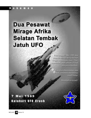 Nomor 10INFO-UFO 14
Pada tanggal 7 Mei 1989, dua
pesawat Mirage Afrika Selatan
dengan senjata baru laser, Thor,
menembak jatuh sebuah UFO di
atas gurun Kalahari.
Tiga alien diketemukan, satu
tewas, sementara dua lainnya
masih hidup.
Benarkah itu terjadi?
D o k u m e n
Pada tanggal 7 Mei 1989, dua
pesawat Mirage Afrika Selatan
dengan senjata baru laser, Thor,
menembak jatuh sebuah UFO di
atas gurun Kalahari.
Tiga alien diketemukan, satu
tewas, sementara dua lainnya
masih hidup.
Benarkah itu terjadi?
7 M e i 1 9 8 9
K a l a h a r i U F O C r a s h
 