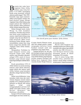 Nomor 10 INFO-UFO15
B
ermula dari radar basis
Angkatan Udara Afrika
Selatan yang siang hari
pukul 13.52 GMT, menangkap
benda asing memasuki wilayah
udaranya pada tanggal 7 Mei 1989.
Komando siaga segera memerin-
tahkan penyergapan melalui dua
buah pesawat tempur Mirage
Angkatan Udara Afika Selatan yang
tengah melesat dari Valhalla ke
Gurun Kalahari dekat perbatasan
Afrika Selatan dengan Botswana.
Dalam hitungan menit, kedua
Mirage itu telah mendekati
sasarannya. Prosedur tanya kawan
atau lawan sesaat diradiokan ke
sasaran, tetapi benda terbang yang
nampak asing dan tak dikenal itu
tidak menjawab. Maka sesaat
berikutnya kedua Mirage segera
menembakkan senjata laser yang
konon sangat baru dimiliki oleh
Angkatan Udara Afrika Selatan,
yakni Thor.
Mengejutkan. Tembakan itu
tepat mengenai sasaran yang
bergerak sangat cepat. Maka
sasaran yang kemudian diketahui
sebagai UFO, jatuh di Gurun
Kalahari yang terkenal sangat
kejambagikehidupanmakhlukBumi
ini.
Kisah penembakan UFO di
Afrika Selatan itu semula memang
terkunci rapat dalam dokumen
sangat rahasia dari operasi sandi
Afrika Selatan yang kemudian
diketahui sebagai Operation Black
Horse.
Dalam penyelidikannya yang
memakan waktu lama dan rumit,
Antonio Huneeus menulis dalam
majalah UFO, walaupun peristiwa
fantastik itu dilacak oleh ufolog
Inggris, tetapi yang
menggungkapkan pertama kali
adalah surat kabar Jerman, yakni
Berliner Morgenpost dan
Hamburger-Abendblatt.
Kongres UFO di Frankfurt yang
terselenggara tak lama setelah itu,
di mana Antonio Huneeus secara
aktif ikut sebagai peserta, sempat
mengangkat peristiwa Gurun
Kalahari menjadi salah satu
perdebatan yang sangat intens.
Tentang peristiwa ini, tak satu
pun lembaga inteligen yang terkait
memberikan komentar, baik apakah
itu di Afrika Selatan yang langsung
terlibat ataupun Pentagon dan
bahkan basis Angkatan Udara
Amerika Serikat Wright Petterson
di Amerika Serikat.
Mereka lebih bungkam lagi
terhadap pembocoran rahasia yang
membuka tabir adanya tiga mahluk
antarika atau EBE (Extraterres-
trial Biological Entities) yang
ditemukan berada di dalam
reruntuhan UFO tersebut.
Satu di antara ketiga EBE
tersebut tewas, sementara dua
lainnya masih hidup walaupun
terluka parah. Tetapi kesemuannya
Peta daerah gurun pasir Kalahari Afrika Selatan.
Dua buah pesawat Mirage Afrika Selatan.
 