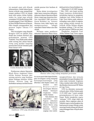 Nomor 10INFO-UFO 16
ini menjadi amat sulit dilacak
kebenarannya. Sebab bukan hanya
karena wilayah yang mengelilingi
tempat jatuhnya UFO itu dijaga
ketat oleh tentara Afrika Selatan
waktu itu, tetapi juga seluruh
reruntuhan UFO berikut ketiga EBE
itupadatanggal23Juni1989dibawa
ke basis Wright Petterson di Dayton,
Ohio dengan menggunakan dua
pesawat angkut raksasa C-5
Galaxy.
Dua investigator yang ditunjuk
Kongres UFO itu adalah Tony
Dodd dan Graham Birdsall dari
perkumpulan peminat UFO
Yorkshire. Tony Dodd sendiri adalah
salah seorang dari sekian banyak
orang yang melihat langsung
pemunculan UFO di Yorkshire pada
bulan Januari 1978.
setelah pensiun kini berdiam di
Jerman.
Walau dalam investigasinya
tidak hanya menerima dokumen-
dokumen rahasia Operation Black
Horse, tetapi juga menerima foto-
foto reproduksi EBE peristiwa
Gurun Kalahari itu. Antonio
Huneeus tentu tidak begitu saja
mempercayainya sebagai
reproduksi bahan-bahan atau data
otentik.
Walupun nama pembocor
dokumen Operation Black Horse
detik peristiwa Gurun Kalahari itu.
Pada pukul 13.45 GMT tanggal
7 Mei 1989, satu kapal perang
fregat (namanya dirahasiakan)
meradiokan laporan ke pangkalan
Angkatan Laut Afrika Selatan di
Cape Town bahwa pada radarnya
tertangkap suatu objek di angkasa
yang sedang melaju menuju ke
wilayah Afrika Selatan dengan
kecepatan terbang 5.746 mil laut
per jam (sekitar 9.000 km per jam)
Pangkalan Angkatan Laut
Afrika Selatan Cape Town segera
Pembocoran rahasia Operation
Black Horse Angkatan Udara
Afrika Selatan bermula dari
seorang perwira yang berdinas
dalam lembaga intelejen Afrika
Selatan. Perwira yang tak
disebutkan namanya tersebut konon
itu secara pasti tidak dapat disebut,
para investigator sering mengutip
keterangan-keterangan yang
diberikan oleh Kapten James van
Grunen dari
D e p a r t e m e n
Investigasi Khusus
Badan Intelejen
Angkatan Udara
Afrika Selatan.
Satu diantara dua
reproduksi dari
bagian dokumen
rahasia Operation
Black Horse yang
dikutip Antonio
Huneeus meng-
ungkap rinci detik-
mengkonfirmasi dan ternyata
penampakan itu juga ditangkap oleh
radar-radar komando Angkatan
Udara, instalasi radar militer di darat
dan Bandara Internsional DF Malan
di Cape Town.
UFO itu diketahui memasuki
wilayah udara Afrika Selatan pada
13.52 GMT atau 7 menit sesudah
penampakannya di layar radar
fregat. Radio pangkalan segera
‘menegur’ UFO, tetapi tidak ada
jawaban. Basis angkatan udara di
Valhalla segera menerbangkan dua
buah pesawat tempur Mirage untuk
mencegat benda terbang tak dikenal
yang melanggar batas wilayah udara
mereka.
Graham Birdsall dan Tony Dodd
Ilustrasi alien yang sedang menjalani perawatan.
Gambaran UFO yang ditembak jatuh.
 