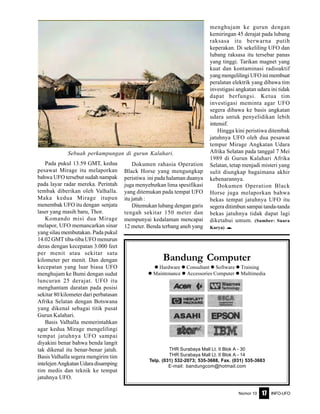 Nomor 10 INFO-UFO17
Bandung Computer
Hardware Consultant Software Training
Maintenance Accessories Computer Multimedia
THR Surabaya Mall Lt. II Blok A - 30
THR Surabaya Mall Lt. II Blok A - 14
Telp. (031) 532-2073; 535-3688, Fax. (031) 535-3683
E-mail: bandungcom@hotmail.com
Pada pukul 13.59 GMT, kedua
pesawat Mirage itu melaporkan
bahwa UFO tersebut sudah nampak
pada layar radar mereka. Perintah
tembak diberikan oleh Valhalla.
Maka kedua Mirage itupun
menembak UFO itu dengan senjata
laser yang masih baru, Thor.
Komando misi dua Mirage
melapor, UFO memancarkan sinar
yang silau membutakan. Pada pukul
14.02 GMT tiba-tiba UFO menurun
deras dengan kecepatan 3.000 feet
per menit atau sekitar satu
kilometer per menit. Dan dengan
kecepatan yang luar biasa UFO
menghujam ke Bumi dengan sudut
luncuran 25 derajat. UFO itu
menghantam daratan pada posisi
sekitar 80 kilometer dari perbatasan
Afrika Selatan dengan Botswana
yang dikenal sebagai titik pusat
Gurun Kalahari.
Basis Valhalla memerintahkan
agar kedua Mirage mengelilingi
tempat jatuhnya UFO sampai
diyakini benar bahwa benda langit
tak dikenal itu benar-benar jatuh.
Basis Valhalla segera mengirim tim
intelejenAngkatanUdaradisamping
tim medis dan teknik ke tempat
jatuhnya UFO.
Dokumen rahasia Operation
Black Horse yang mengungkap
peristiwa ini pada halaman duanya
juga menyebutkan lima spesifikasi
yang ditemukan pada tempat UFO
itu jatuh :
Ditemukan lubang dengan garis
tengah sekitar 150 meter dan
mempunyai kedalaman mencapai
12 meter. Benda terbang aneh yang
menghujam ke gurun dengan
kemiringan 45 derajat pada lubang
raksasa itu berwarna putih
keperakan. Di sekeliling UFO dan
lubang raksasa itu tersebar panas
yang tinggi. Tarikan magnet yang
kuat dan kontaminasi radioaktif
yangmengelilingiUFOinimembuat
peralatan elektrik yang dibawa tim
investigasi angkatan udara ini tidak
dapat berfungsi. Ketua tim
investigasi meminta agar UFO
segera dibawa ke basis angkatan
udara untuk penyelidikan lebih
intensif.
Hingga kini peristiwa ditembak
jatuhnya UFO oleh dua pesawat
tempur Mirage Angkatan Udara
Afrika Selatan pada tanggal 7 Mei
1989 di Gurun Kalahari Afrika
Selatan, tetap menjadi misteri yang
sulit diungkap bagaimana akhir
kebenarannya.
Dokumen Operation Black
Horse juga melaporkan bahwa
bekas tempat jatuhnya UFO itu
segera ditimbun sampai tanda-tanda
bekas jatuhnya tidak dapat lagi
diketahui umum. (Sumber: Suara
Karya) e
Sebuah perkampungan di gurun Kalahari.
 