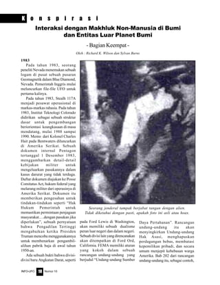 Nomor 10INFO-UFO 18
K o n s p i r a s i
Interaksi dengan Makhluk Non-Manusia di Bumi
dan Entitas Luar Planet Bumi
- Bagian Keempat -
Oleh : Richard K. Wilson dan Sylvan Burns
1983
Pada tahun 1983, seorang
peneliti Nevada menemukan sebuah
logam di pusat sebuah pusaran
Geomagnetik dalam Blue Diamond,
Nevada. Pemerintah Inggris mulai
meluncurkan file-file UFO untuk
pertama kalinya.
Pada tahun 1983, Stealh 117A
menjadi pesawat operasional di
markas-markas rahasia. Pada tahun
1983, Institut Teknologi Colorado
didirikan sebagai sebuah struktur
dasar untuk pengembangan
beriorientasi keangkasaan di masa
mendatang, mulai 1988 sampai
1990. Memo dari Kolonel Charles
Hait pada Bentwaters diluncurkan
di Amerika Serikat. Sebuah
dokumen internal Pentagon
tertanggal 1 Desember 1983,
menggambarkan detail-detail
kebijakan militer untuk
mengeluarkan pasukannya dalam
kasus darurat yang tidak terduga.
Daftar dokumen diajukan ke Posse
Comitatus Act, hukum federal yang
melarang militer dari operasinya di
Amerika Serikat. Dokumen itu
memberikan pengesahan untuk
tindakan-tindakan seperti “Hak
Hukum Pemerintah untuk
memastikan permintaan penjagaan
masyarakat….dengan pasukan jika
diperlukan”, sebuah pernyataan
bahwa Pengadilan Tertinggi
mengabaikan ketika Presiden
Truman mencoba menggunakannya
untuk membenarkan pengambil-
alihan pabrik baja di awal tahun
1950-an.
Ada sebuah bukti bahwa divisi-
divisi baru Angkatan Darat, seperti
pada Ford Lewis di Washington,
akan memiliki sebuah dualisme
peran luar negeri dan dalam negeri.
Sebuahdivisilainyangdirencanakan
akan ditempatkan di Ford Ord,
California. FEMA memiliki aturan
yang kokoh dalam sebuah
rancangan undang-undang yang
berjudul “Undang-undang Sumber
Daya Pertahanan”. Rancangan
undang-undang itu akan
menyingkirkan Undang-undang
Hak Asasi, menghapuskan
perdagangan bebas, membatasi
kepemilikan pribadi, dan secara
umum menjepit kebebasan warga
Amerika. Bab 202 dari rancangan
undang-undang itu, sebagai contoh,
Seorang jenderal tampak berjabat tangan dengan alien.
Tidak diketahui dengan pasti, apakah foto ini asli atau hoax.
 