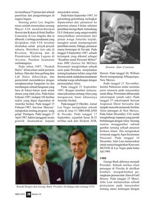 Nomor 10INFO-UFO 20
inimembiayai75persendariseluruh
penelitian dan pengembangan di
negara bagian.
Seorang polisi Los Angeles
tewas setelah menemukan seorang
Mayor CIA mendistribusikan
Heroin dan Kokain di Hotel Staffers
Concourse di Los Angeles dan ia
dibunuh. Lembaga pendanaan yang
diciptakan oleh CIA tersebut
disalurkan untuk proyek-proyek
rahasia. Distribusi lain ada di
Riverton, Wyoming dan di
Pemukiman Indian Laguna di
Arizona. Pasukan keamanan
melindunginya.
Pada tahun 1987, “Naskah
Dulce” diluncurkan untuk pertama
kalinya. Data dari lima gerbang data
Lab Dulce dibocorkan, dan
pemerintah menindaknya dengan
menghancurkan bangunan itu dan
membangun sebuah bangunan yang
baru di lokasi-lokasi aneh untuk
alasan yang tidak jelas. Pada bulan
Februari 1987, terdapat 102 fasilitas
nuklir yang dapat digunakan di
Amerika Serikat. Pada tanggal 15
Februari 1987, San Jose ‘Mercury’
melaporkan tentang program ‘uang
gelap’ Pentagon. Pada tanggal 27
April 1987, bakteri pengganti secara
genetik diumumkan kepada
masyarakat umum.
Pada bulan September 1987, 16
gelombang-gelombang melingkar
dipancarkan dari pemancar ke
penerima selama 4 bulan sebelum
pemilihanGeorgeBush.Gelombang
ELF (frekuensi yang sangat rendah)
menyebabkan entrainment dari
jutaan warga Amerika terjadi,
mungkin untuk mempengaruhi
pemilihan umum. Diduga, pemancar
utama bertempat di Nevada. Pada
tanggal 4 September 1987, sebuah
kelompok yang dikenal sebagai
“Keadilan untuk Personel Militer”
atau JMP (Justice for Military
Personnel) mengirimkan sebuah
surat pada Presiden, menjelaskan
tentang kejahatan militer yang telah
dimintauntukmelakukanpenahanan
terhadap warga sehubungan dengan
permasalahan Alien.
Pada tanggal 21 September
1987, Reagan kembali menyua-
rakan pikirannya tentang Alien yang
mengancam bumi khususnya
Amerika Serikat.
Pada tanggal 11 Oktober , Jurnal
Las Vegas melaporkan sebuah
cerita di Area 51/ DREAMLAND
di Nevada. Pada tanggal 17
September, sejumlah besar B-52
terlihat naik dari Hickem AFB,
Hawaii. Pada tanggal 20, William
Moore mengunjungi Albuquerque,
New Mexico.
Pada tanggal 21 November,
Institut Parkenson mulai meminta
janin manusia pada masyarakat
untuk dikaji. Permintaan dibuat pada
sekelompok rumah sakit. Pada
tanggal 27 sekelompok barisan
Angkatan Darat berusaha dan
tampak mencoba memasuki fasilitas
Alien patungan di New Mexico.
Pada bulan Desember, CIA mulai
menghubungi siapapun yang pernah
berhubungan dengan Alien. Seorang
wanita menggambar sebuah
gambar tentang sebuah pesawat
berkaca hitam. Dia mengatakan
termasuk anggota Agen Keamanan
Nasional. Pada tanggal 14
Desember, John Lear menawarkan
untuk menyelenggarakan Konvensi
MUFON di Las Vegas pada bulan
Juli 1989.
1988
George Bush akhirnya menjadi
Presiden. Sebuah markas alien
patungan di Florida di aktifkan
kembali, mengakibatkan pe-
ningkatan pemunculan Alien di Gulf
Breeze. Pada tanggal 25 Maret,
John Lear meluncurkan sebuah
pernyataan pada masyarakat
tentang status hubungan dengan
Senator Alan Cranston
Ronald Reagen dan George Bush. Presiden AS diduga tahu tentang UFO.
 