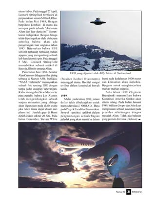 Nomor 10 INFO-UFO21
situasi Alien. Pada tanggal 27 April,
Leonard Stringfiled berbicara di
perpustakaan umum Milford, Ohio.
Pada bulan Mei 1988, Reagan
berpidato kembali di mana dia
merujuk pada sebuah “Ancaman
Alien dari luar dunia ini”. Koran-
koran melaporkan Reagan diduga
telah diperingatkan oleh oleh para
astrolog bahwa akan ada
penyerangan luar angkasa tahun
1993. Ditemukan bahwa EBE
sensitif terhadap terhadap bahan
apapun yang mengandung sebuah
left-hand atomic spin. Pada tanggal
5 Mei, Leonard Stringfield
menerbitkan sebuah artikel di
Batavia, Illinois tentang Alien.
Pada bulan Juni 1988, Senator
Alan Cranston diduga melihat piring
terbang di Norton AFB. Publikasi
“NASA Techbriefs” menunjukkan
sebuah foto tentang EBE dengan
tanpa judul ataupun keterangan.
Kabar datang dari New Mexico ke
para peneliti bahwa Los Alamos
telah mengembangkan sebuah
senjata antimatter, yang diduga
akan digunakan pada akhir usaha
jika Alien tidak dapat diusir dari
planet ini. Jumlah grey di Bumi
diperkirakan sekitar 20 Juta. Pada
bulan Desember, Steven White
(Presiden Bechtel Investments)
meninggal dunia. Bechtel sangat
terlibat dalam konstruksi bawah
tanah.
1989
Mulai pada tahun 1989, jutaan
dollar telah dibelanjakan untuk
memodernisasi NORAD. Data
pada Proyek Excaliber diumumkan.
Proyek tersebut terlibat dalam
pengembangan sebuah bagian
peledak yang akan masuk ke dalam
bumi pada kedalaman 1000 meter
dan kemudian akan meledak.
Berguna untuk menghancurkan
markas-markas rahasia.
Pada tahun 1989 Zbigniew
Brzezinski meramalkan bahwa
Konstitusi Amerika Serikat akan
ditulis ulang. Pada bulan Januari
1989,WilliamCooperdanJohnLear
mengisukan sebuah dakwaan pada
presiden sehubungan dengan
masalah Alien. Tidak ada balasan
yang pernah diterima. (Selesai) e
UFO yang dipotret oleh Billy Meier di Switzerland.
Mereka ada di sekitar kita...
 