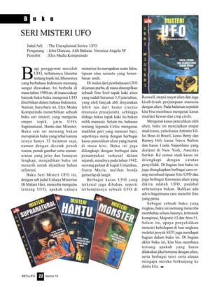 Nomor 10INFO-UFO 22
B u k u
B
agi penggemar masalah
UFO, terbatasnya literatur
tentang topik ini, khususnya
yang berbahasa Indonesia memang
sangat dirasakan. Ini berbeda di
masa tahun 1980-an, di mana cukup
banyak buku-buku mengenai UFO
diterbitkan dalam bahasa Indonesia.
Namun, baru-baru ini, Elex Media
Komputindo menerbitkan sebuah
buku seri misteri, yang mengulas
empat topik, yaitu UFO,
Supranatural, Hantu dan Monster.
Buku seri ini memang bukan
merupakan buku yang tebal karena
isinya hanya 32 halaman saja,
namun dengan dicetak penuh
warna, penuh gambar serta uraian-
uraian yang jelas dan lumayan
lengkap, menjadikan buku ini
menarik untuk dijadikan bahan
referensi.
Buku Seri Misteri UFO ini,
dengan sub judul Cahaya Misterius
Di Malam Hari, mencoba mengulas
tentang UFO, apakah cahaya
misterius itu merupakan suatu fakta,
tipuan atau sesuatu yang benar-
benar aneh.
Di mulai dari pembahasan UFO
di jaman purba, di mana ditampilkan
sebuah foto fosil tapak kaki alien
yang sudah berumur 3,5 juta tahun,
yang oleh banyak ahli dinyatakan
lebih tua dari homo erectus
(manusia prasejarah), sehingga
diduga bekas tapak kaki itu bukan
milik manusia. Selain itu, bahasan
tentang legenda Celtic mengenai
makhluk peri yang mencuri bayi,
sepertinya mirip dengan berbagai
kasus penculikan alien yang marak
di masa kini. Buku ini juga
dilengkapi dengan berbagai data
penampakan terkenal dalam
sejarah, misalnya pada tahun 1942,
seorang pelaut di kapal Columbus,
Santa Maria, melihat benda
gemerlap di langit.
Berbagai kasus UFO yang
terkenal juga dibahas, seperti
terhempasnya sebuah UFO di
Roswell, otopsi mayat alien dan juga
kisah-kisah perjumpaan manusia
dengan alien. Pada halaman sepuluh
kita bisa membaca mengenai kasus
mutilasi hewan dan crop circle.
Mengenai kasus penculikan oleh
alien, buku ini menyajikan empat
studi kasus, yaitu kasus Antonio Vil-
las Boas di Brazil, kasus Betty dan
Barney Hill, kasus Travis Walton
dan kasus Linda Napotilano yang
dialami di New York, Amerika
Serikat. Ke semua studi kasus ini
dilengkapi dengan catatan
penyelidik. Di bagian lain buku ini
juga diungkapkan berbagai cara or-
ang membuat tipuan foto UFO dan
juga berbagai fenomena alam yang
dikira adalah UFO, padahal
sebenarnya bukan. Bahkan ada
advis bagaimana cara meneliti foto
yang palsu.
Sebagai sebuah buku yang
ringkas, buku ini memang mencoba
membahas seluas-luasnya, termasuk
konspirasi, Majestic 12 dan Area 51.
Selain itu, upaya penyelidikan
mencari kehidupan di luar angkasa
melalui proyek SETI juga mendapat
bagian dalam buku ini. Di bagian
akhir buku ini, kita bisa membaca
tentang apakah yang harus
dilakukan jika bertemu dengan alien,
serta berbagai teori serta alasan
mengapa mereka berkunjung ke
dunia kita. e
Judul Asli : The Unexplained Series: UFO
Pengarang : John Duncan, Alih Bahasa: Veronica Angela SF
Penerbit : Elex Media Komputindo
SERI MISTERI UFO
 