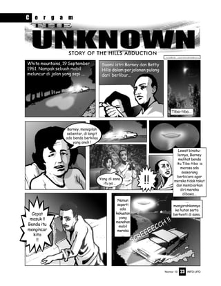 Nomor 10 INFO-UFO23
STORY OF THE HILLS ABDUCTION
Barney, menepilah
sebentar, di langit
ada benda berkilau
yang aneh !
Yang di sana
itu ya ..
Namun
seperti
ada
kekuatan
yang
menahan
mobil
mereka
...
...
mengarahkannya
ke hutan serta
berhenti di sana.Cepat
masuk !!
Benda itu
mengincar
kita
!!
!!
Tiba-tiba...
White mountains, 19 September
1961. Nampak sebuah mobil
meluncur di jalan yang sepi ...
Suami istri Barney dan Betty
Hills dalam perjalanan pulang
dari berlibur...
GAMBAR : ALFONS HENDRATA
SCREEEECCH !!
C e r g a m
Lewat binoku-
lernya, Barney
melihat benda
itu.Tiba-tiba ia
merasa ada
seseorang
berbicara agar
mereka tidak takut
dan membiarkan
diri mereka
dibawa...
 
