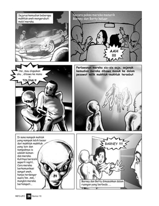 Nomor 10INFO-UFO 24
Perlawanan mereka sia-sia saja, sejenak
kemudian mereka dibawa masuk ke dalam
pesawat milik makhluk-makhluk tersebut
Sejurus kemudian beberapa
makhluk aneh mengerubuti
mobil mereka.
AAH
!!!!
Secara paksa mereka menarik
Barney dan Betty keluar
Hei, mau diapakan
aku , dibawa ke mana
?!
TOLONG !!!
BARNEY !!!!!
Barney dan Betty dimasukkan dalam
ruangan yang berbeda ....
Di sana nampak mahluk
yang nampak lebih besar
dari makhluk-makhluk
yang lain dan
nampaknya ia
adalah koman-
dan mereka.
Kulitnya bersisik
seperti reptil..
Cara mereka
berkomunikasi
sangat aneh,
hanya terdengar
suara ‘hm ..mm..’
mungkin mereka
bertelepati...
 