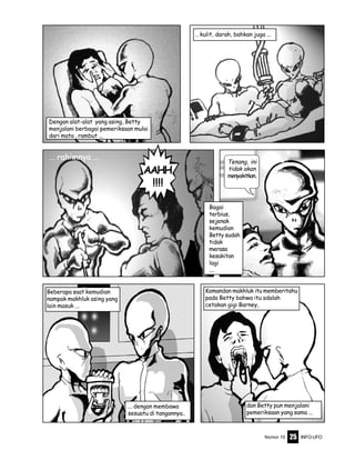 Nomor 10 INFO-UFO25
Dengan alat-alat yang asing, Betty
menjalani berbagai pemeriksaan mulai
dari mata , rambut ...
... rahimnya ...
.. kulit, darah, bahkan juga ...
AAHH
!!!!
Bagai
terbius,
sejenak
kemudian
Betty sudah
tidak
merasa
kesakitan
lagi
....
Beberapa saat kemudian
nampak makhluk asing yang
lain masuk ...
... dengan membawa
sesuatu di tangannya..
Komandan makhluk itu memberitahu
pada Betty bahwa itu adalah
cetakan gigi Barney,
dan Betty pun menjalani
pemeriksaan yang sama ...
Tenang, ini
tidak akan
menyakitkan..
 