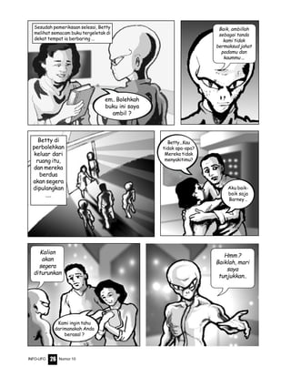 Nomor 10INFO-UFO 26
Sesudah pemeriksaan selesai, Betty
melihat semacam buku tergeletak di
dekat tempat ia berbaring ...
em.. Bolehkah
buku ini saya
ambil ?
Baik, ambillah
sebagai tanda
kami tidak
bermaksud jahat
padamu dan
kaummu ...
Betty di
perbolehkan
keluar dari
ruang itu,
dan mereka
berdua
akan segera
dipulangkan
....
Aku baik-
baik saja
Barney ..
Kalian
akan
segera
diturunkan
Kami ingin tahu
darimanakah Anda
berasal ?
Hmm ?
Baiklah, mari
saya
tunjukkan..
Betty...Kau
tidak apa-apa?
Mereka tidak
menyakitimu?
 