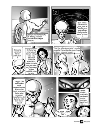 Nomor 10 INFO-UFO27
Betty merasa
senang sekali
dengan adanya
buku yang
diberikan
komandan
makhluk itu,
benda itu akan
menjadi bukti
perjumpaannya
dengan
makhluk asing
tersebut
Dengan menekan sesuatu
di dinding pesawat,
sebuah layar nampak
terbuka..
Dari sinilah
kami berasal,
jalur-jalur ini
adalah jalur
yang sering
kami gunakan
untuk ke bumi
!
Sekarang
waktunya
kalian
diturunkan
!!
Tiba-tiba salah seorang dari mereka
mendekati komandan dan sepertinya
berdebat mengenai sesuatu ...
Tunggu! Kami
memutuskan
untuk
menyembunyikan
keberadaan
kami, karenanya
kalian akan
melupakan
kejadian ini dan
buku itu tidak
bisa kalian
bawa !
Dengan
telepati
makhluk itu
menghapus
ingatan
pasangan
suami-istri
Hills ...
Ya.. tuan ...kami
taat ..
 