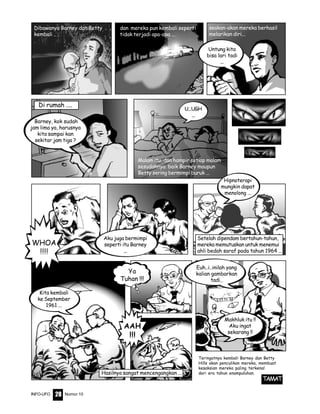 Nomor 10INFO-UFO 28
Dibawanya Barney dan Betty
kembali ..
dan mereka pun kembali seperti
tidak terjadi apa-apa ...
Malam itu, dan hampir setiap malam
sesudahnya baik Barney maupun
Betty sering bermimpi buruk ...
U...UGH
...
WHOA
!!!!
Aku juga bermimpi
seperti itu Barney
...
Hipnoterapi
mungkin dapat
menolong ...
AAH
!!!
Ya
Tuhan !!!
Makhluk itu !!
Aku ingat
sekarang !!
Euh..i..inilah yang
kalian gambarkan
tadi..
Kita kembali
ke September
1961 ...
Untung kita
bisa lari tadi
...
Barney, kok sudah
jam lima ya, harusnya
kita sampai kan
sekitar jam tiga ?
Di rumah ....
Teringatnya kembali Barney dan Betty
Hills akan penculikan mereka, membuat
kesaksian mereka paling terkenal
dari era tahun enampuluhan.
TAMAT
seakan-akan mereka berhasil
melarikan diri...
Setelah dipendam bertahun-tahun,
mereka memutuskan untuk menemui
ahli bedah saraf pada tahun 1964 ...
Hasilnya sangat mencengangkan ...
 