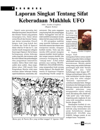 Nomor 10 INFO-UFO29
F e n o m e n a
Laporan Singkat Tentang Sifat
Keberadaan Makhluk UFOOleh: Gordon Creighton
(Bagian Kedua)
Seperti suatu persoalan dari
beberapa kenyataan, banyak filosofi
dan literatur Yunani yang pertama
menjangkau kita, bukan dalam
semua filosofi dan literatur Yunani,
tapi dalam terjemahan filosofi
bangsa Arab yang kokoh dari
Cordoba dan Tordo di Spanyol
dalam abad ke-10 dan ke-11, saat
muslim masih menguasai sebagian
besar negeri Spanyol. Hal ini hanya
berlangsaung selama beberapa
waktu yang lalu, dan terutama sejak
RevolusiIndustridanperkembangan
ilmu pengetahuan materialistis
modern, bahwa Barat telah maju
sedikit demi sedikit. Akan tetapi,
dalam tahun 1200 masehi Ilmu
Pengetahuan Muslim telah maju
terutama dalam beberapa bidang
seperti kedokteran, matematika, dan
astronomi. Dan suatu anggapan
yang kurang baik jika menganggap
bahwa “keunggulan” kita saat ini
telah melebihi kemampuan mereka
dalam hal-hal yang tersebut di atas.
8. JIN merupakan makhluk
yang memiliki kebiasaan untuk
menculik manusia dan teleport atau
transportasi mereka, mengatur
kembali mereka. Tentu saja jika
mereka (JIN) pernah mengatur
manusia kembali, bermil jauhnya
dari tempat manusia diambil, dan
semuanya berlangsung dalam
“sekejap mata”. (Lihat artikel
pertama saya tentang TRANS-
PORTASI (TELEPORTATION),
yang menguraikan kisah seorang
tentara Spanyol. Dia diambil dari
manila di kepulauan Filippina
menyeberangi Pasifik sampai ke
kota Meksiko.
Kejadian ini
berlangsung
pada tanggal 25
Oktober 1593.
Artikel tentang
kisah ini dimuat
dalam FSR Vol.
11, No. 2, tahun
1965).
9. Tradisi
bangsa Arab
menegaskan bahwa semua sejarah
bangsa mengetahui bahwa terdapat
sekelompokmanusiayangmemiliki
keistimewaan. Mereka adalah
orang-orang yang melalui beberapa
pertolongan aneh telah “bersatu
dengan JIN” atau “telah
berhubungan rapat dengan JIN”.
Sebagai perbandingan bahwa JIN
telah memberkati mereka dengan
apa yang kita sebut sebagai
“kekuatan supernatural” -
contohnya kekuatan batin. Sebagai
konsekuensi dari hubungan tersebut
beberapa manusia telah diketahui
memiliki pekerjaan yang
mengagumkan seperti tukang
ramal, dan tukang sihir. (Salah satu
“sihir putih” atau “sihir hitam”,
tergantung pada rangkaian di atas
yang telah menjadikan mereka
bersatu dengan JIN).
Bandingkan kembali di sini,
tradisi Eropa tentang beberapa
individu yang menemukan cara
untuk berkolaborasi dengan
KERAJAAN SYLPHS atau
FARIES. Sebagai contoh, di sini
terdapat kasus “kerjasama
Gordon Creighton
Sketsa grey di Puerto Rico yang terlihat tanggal 31 Agustus 1990.
 
