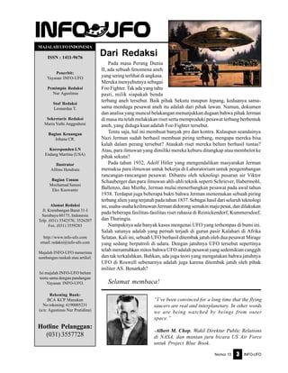 Nomor 10 INFO-UFO3
Dari Redaksi
MAJALAHUFOINDONESIA
ISSN : 1411-9676
Penerbit:
Yayasan INFO-UFO
Pemimpin Redaksi
Nur Agustinus
Staf Redaksi
Leonardus T.
Sekretaris Redaksi
Maria Yuthi Anggraheni
Bagian Keuangan
Johana CR.
Koresponden LN
Endang Martina (USA)
Ilustrator
Alfons Hendrata
Bagian Umum
Mochamad Sanusi
Eko Kuswanto
Alamat Redaksi
Jl. Krembangan Barat 31-I
Surabaya 60175, Indonesia
Telp. (031) 3542570, 3526207
Fax. (031) 3559283
http://www.info-ufo.com
email: redaksi@info-ufo.com
Majalah INFO-UFO menerima
sumbangan naskah atau artikel.
Isi majalah INFO-UFO belum
tentu sama dengan pandangan
Yayasan INFO-UFO.
Rekening Bank:
BCA KCP Manukan
No rekening: 6190005231
(a/n: Agustinus Nur Pratidina)
Hotline Pelanggan:
(031) 3557728
Pada masa Perang Dunia
II, ada sebuah fenomena aneh
yang sering terlihat di angkasa.
Mereka menyebutnya sebagai
Foo Fighter. Tak ada yang tahu
pasti, milik siapakah benda
terbang aneh tersebut. Baik pihak Sekutu maupun Jepang, keduanya sama-
sama menduga pesawat aneh itu adalah dari pihak lawan. Namun, dokumen
dan analisa yang muncul belakangan menunjukkan dugaan bahwa pihak Jerman
di masa itu telah melakukan riset serta memproduki pesawat terbang berbentuk
aneh, yang diduga kuat adalah Foo Fighter tersebut.
Tentu saja, hal ini membuat banyak pro dan kontra. Kalaupun seandainya
Nazi Jerman sudah berhasil membuat piring terbang, mengapa mereka bisa
kalah dalam perang tersebut? Ataukah riset mereka belum berhasil tuntas?
Atau, para ilmuwan yang dimiliki mereka keburu ditangkap atau membelot ke
pihak sekutu?
Pada tahun 1932, Adolf Hitler yang mengendalikan masyarakat Jerman
memaksa para ilmuwan untuk bekerja di Laboratorium untuk pengembangan
rancangan-rancangan pesawat. Dibantu oleh teknologi pusaran air Viktor
Schauberger dan para ilmuwan ahli-ahli teknik seperti Schriever, Habermohl,
Ballenzo, dan Miethe, Jerman mulai menerbangkan pesawat pada awal tahun
1938. Terdapat juga beberapa bukti bahwa Jerman menemukan sebuah piring
terbang alien yang terjatuh pada tahun 1837. Sebagai hasil dari seluruh teknologi
ini, usaha-usaha keilmuwan Jerman didorong semakin maju pesat, dan dilakukan
pada beberapa fasilitas-fasilitas riset rahasia di Reinickendorf, Kummersdoef,
dan Thuringia.
Nampaknya ada banyak kasus mengenai UFO yang terhempas di bumi ini.
Salah satunya adalah yang pernah terjadi di gurun pasir Kalahari di Afrika
Selatan. Kali ini, sebuah UFO berhasil ditembak jatuh oleh dua pesawat Mirage
yang sedang berpatroli di udara. Dengan jatuhnya UFO tersebut sepertinya
telah meruntuhkan mitos bahwa UFO adalah pesawat yang sedemikian canggih
dan tak terkalahkan. Bahkan, ada juga teori yang mengatakan bahwa jatuhnya
UFO di Roswell sebenarnya adalah juga karena ditembak jatuh oleh pihak
militer AS. Benarkah?
Selamat membaca!
“I’ve been convinced for a long time that the flying
saucers are real and interplanetary. In other words
we are being watched by beings from outer
space.”
-Albert M. Chop, Wakil Direktur Public Relations
di NASA, dan mantan juru bicara US Air Force
untuk Project Blue Book.
 