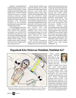 Nomor 10INFO-UFO 30
pekerjaan”, yang tidak lebih dari
tujuh puluh tahun yang lalu, antara
seorang SYLPH dengan seorang
pedagang buku-buku langka yang
sangat sukses. SYLPH membuat
kontribusi kerjasama itu dengan
melakukan pekerjaan sebagai
pengintai dan pencari tempat serta
pemiliki buku-buku langka. Semua
pedagang telah melakukan
pekerjaan itu, lalu mendekati
pemiliknya dan menawarkan untuk
membeli buku tersebut.
10 Para pedagang itu bersama-
sama memperlihatkan kecakap-
annya melalui JIN. Akhirnya,
terciptalah suatu KEKUATAN
TELEPATI yang hebat dan suatu
kemampuan (yang digunakan pada
zaman dahulu kala) “PELEM-
PARAN DAYA TARIK” di atas
korban manusia sendiri. Dokumen
UFO kami berisi lengkap fakta-
fakta mengenai hal ini.
Berapa banyak kejadian yang
dapat kita saksikan saat ini, politik
internasional tingkat tinggi, seperti
peristiwa yang terjadi dalam
kehidupan manusia biasa, dapat
ditandai melalui pengendalian yang
halus dan interferensi dalam
kehidupan kita dengan tipu muslihat
dan kekuatan yang tak terlihat!
Tentu saja hal ini menjadi satu alasan
utama bagi kemegahan parlous yang
ditemukan oleh manusia sendiri.
Beberapa laporan baru-baru ini dari
para peneliti UFO telah
mengisyaratkan suatu rencana
makhluk asing (alien) untuk
menimbulkan perang di sini dan
mengendalikan Gadarene Swine
(umat manusia) ke dalam
pertentangan yang besar di antara
umat manusia sendiri.
Jauh sebelum kebangkitan
Kristen atau Islam disana banyak
terdapat ajaran lain dari Guru-guru
terkenal (nabi atau spiritualis) yaitu
orang yang mendengar dengan jelas
situasi di mana manusia akan
menemukan dirinya sendiri. Salah
seorang dari mereka adalah
Zarahustra (Zoroaster), Orang Iran
yang sudah tua yang hidup pada
peradaban Archaemenidae - kira-
kira pada tahun 600 atau 700
sebelum masehi. Naskah agama
besar telah ditinggalkan oleh
Zarahustra. Naskah tersebut
dinamakan AVESTA, yang
menceritakan kepada kita beberapa
Kekuatan Iblis yang bermaksud
untuk menguasai suatu masa dari
AHRIMAN secara mutlak, Musuh
dari Terang. Umat manusia dalam
ajarannya ini, diungkapkan sebagai
suatu ciptaan yang spesial dari
ORMAZD, JIWA TUHAN, yaitu
orang yang telah terkunci dalam
konflik yang tetap dengan
AHRIMAN. e
DapatkahKitaMelawanMakhluk-MakhlukIni?
Dalam sebuah
artikel MUFON
akhir-akhir ini, saya
menyarakan untuk
m e m i s a h k a n
laporan-laporan
“kontak” dan “pen-
culikan” ke dalam enam “kelom-
pok” “saksi” yang terpisah.
“Kelompok Enam” menggambar-
kan sekelompok saksi yang
nampaknya dengan sukses telah
menangkis apa yang disebut
“pengunjung-pengunjung ruang
tidur” dengan menggunakan
berbagai macam teknik. Ada
beberapa kasus semacam ini di
dalam dokumen pribadi saya, yang
mengatakan kemungkinan bahwa
manusia bukanlah tidak berdaya
melawan gangguan oleh Fenomena
UFO, dan telah muncul tiga teknik
umum untuk mematahkan kontak
Ann Druffel
Benarkah manusia tak berdaya melawan penculikan oleh alien? Banyak
anak-anak menjadi korban tanpa disadari. Bagaimana mengatasinya?
 