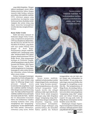 Nomor 10 INFO-UFO31
yang tidak diinginkan. Dengan
adanya pandangan umum dalam
bidang penelitian bahwa bangsa
manusia tidak berdaya melawan
penculikan oleh makhluk-makhluk
UFO, informasi apapun yang
memberikan kesimpulan yang
berlawanan harus disediakan untuk
siapapun dan semua orang yang
dapat menerima kemungkinan
tersebut dan/atau mengkonfirmasi-
kannya.
Kasus Emily Cronin
Salah satu kasus semacam ini
berkenaan dengan Emily Cronin,
yang pengalaman-pengalaman
UFO-nya disajikan ke dalam buku,
HUBUNGAN-HUBUNGAN
NGARAI TUJUNGA, yang ditulis
oleh saya sendiri bekerja sama
dengan D. Scott Rogo.
Pertemuannya dengan makhluk-
makhluk jenis “pengunjung ruang
tidur” dimulai di tahun 1956, diikuti
dengan sebuah pertemuan UFO di
Ridge Route, jalan pegunungan
berangin di California Tengah,
sebuah pengalaman yang dia alami
bersama Jan Whitley, saksi Ngarai
Tujunga lainnya. Tidak lama
setelah pengalaman ini, kunjungan-
kunjungan di waktu malam dimulai
dan diteruskan selama beberapa
tahun secara teratur.
Selama kunjungan-kunjungan
ruang tidur itu, Emily terbangun dari
tidurnya oleh suara rintihan yang
tajam. Ini dibarengi dengan suatu
perasaan lumpuh secara
keseluruhan dan penglihatan visual
dari makhluk-makhluk berkepala
lebar dengan mata-mata besar yang
sipit. Dia tidak melihat banyak dari
makhluk-makhlukinikecualikepala
dan tanda-tanda dari bahu. Apakah
hal ini dikarenakan kenyataan
bahwa dia kelihatannya terpaksa
menatap kedalam mata yang
menghipnotis dari “pengunjung-
pengunjung” ini atau apakah kepala
dan bahu adalah, sebenarnya,
semuanya yang nyata, belum
ditentukan.
Secara teratur, makhluk-
makhluk itu berkomunikasi melalui
telepatidenganEmily,memohonnya
untuk “pergi bersama mereka”.
Sejauh pengetahuannya, dia selalu
berhasil mengatakan “tidak”
kepada mereka dan sebagai
akibatnya tidak ingat telah diculik.
Teknik Emily untuk mengatasi
hubungan yang tidak diinginkan
dengan “pengunjung ruang tidur”
adalah hanya dengan usaha pikiran,
ditujukan langsung untuk
“memecahkan” kelumpuhan.
Dimulai dengan hubungan yang
pertama kalinya, dia menyadari
bahwa apabila dia berhasil
menggerakkan satu jari kaki atau
jari tangan saja, kelumpuhan itu
akan berakhir. Di saat yang sama,
nada tinggi yang menyebalkan dan
bayangan itu menghilang secara
tiba-tiba. Dari pengalamannya di
Ridge Route, dia menduga bahwa,
dalam peristiwa di mana orang lain
turut serta dalam suatu pengalaman
“pengunjung ruang tidur” sampai
pada saat dibuat lumpuh juga
(seperti Jan juga pada waktu di
Ridge Route), kelumpuhan mereka
berakhir secara tiba-tiba.
Sehubungan dengan bagian-
bagian kelumpuhan/makhluk pada
umumnya, beberapa peristiwa alami
yangdikenaliolehpsikologmungkin
Secara teratur,
makhluk-makhluk itu
berkomunikasimelalui
telepati memohon kita
untuk mau “pergi
bersama mereka”
 