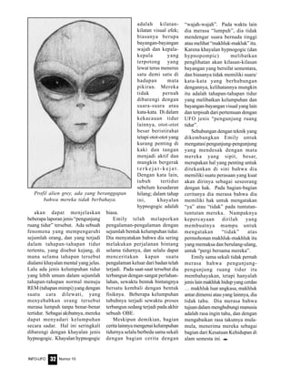 Nomor 10INFO-UFO 32
akan dapat menjelaskan
beberapa laporan jenis “pengunjung
ruang tidur” tersebut. Ada sebuah
fenomena yang mempengaruhi
sejumlah orang, dan yang terjadi
dalam tahapan-tahapan tidur
tertentu, yang disebut kejang, di
mana selama tahapan tersebut
dialami khayalan mental yang jelas.
Lalu ada jenis kelumpuhan tidur
yang lebih umum dalam sejumlah
tahapan-tahapan normal menuju
REM (tahapan mimpi) yang dengan
suatu cara dilewati, yang
menyebabkan orang tersebut
merasa lumpuh tanpa benar-benar
tertidur. Sebagai akibatnya, mereka
dapat menyadari kelumpuhan
secara sadar. Hal ini seringkali
dibarengi dengan khayalan jenis
hypnogogic. Khayalan hypnogogic
adalah kilatan-
kilatan visual efek;
biasanya berupa
bayangan-bayangan
wajah dan kepala-
kepala yang
terpotong yang
lewat terus menerus
satu demi satu di
hadapan mata
pikiran. Mereka
tidak pernah
dibarengi dengan
suara-suara atau
kata-kata. Di dalam
kekacauan tidur
lainnya, otot-otot
besar beristirahat
tetapi otot-otot yang
kurang penting di
kaki dan tangan
menjadi aktif dan
mungkin bergerak
t e r k e j a t - k e j a t .
Dengan kata lain,
tubuh tertidur
sebelum kesadaran
hilang; dalam tahap
ini, khayalan
hypnogogic adalah
biasa.
Emily telah melaporkan
pengalaman-pengalaman dengan
sejumlah bentuk kelumpuhan tidur.
Dia menyatakan bahwa dia sering
melakukan perjalanan bintang
selama tidurnya, dan selalu dapat
menceritakan kapan suatu
pengalaman keluar dari badan telah
terjadi. Pada saat-saat tersebut dia
terbangun dengan sangat perlahan-
lahan, sewaktu bentuk bintangnya
bersatu kembali dengan bentuk
fisiknya. Beberapa kelumpuhan
tubuhnya terjadi sewaktu proses
terbangun sedang terjadi pada akhir
sebuah OBE.
Meskipun demikian, bagian
ceritalainnyamengenaikelumpuhan
tidurnya selalu berbeda sama sekali
dengan bagian cerita dengan
“wajah-wajah”. Pada waktu lain
dia merasa “lumpuh”, dia tidak
mendengar suara bernada tinggi
atau melihat “makhluk-makluk” itu.
Karena khayalan hypnogogic (dan
hypnopompic) melibatkan
penglihatan akan kilasan-kilasan
bayangan yang bersifat sementara,
dan biasanya tidak memiliki suara/
kata-kata yang berhubungan
dengannya, kelihatannya mungkin
itu adalah tahapan-tahapan tidur
yang melibatkan kelumpuhan dan
bayangan-bayangan visual yang lain
dan terpisah dari pertemuan dengan
UFO jenis “pengunjung ruang
tidur”.
Sehubungan dengan teknik yang
dikembangkan Emily untuk
mengatasi pengunjung-pengunjung
yang mendesak dengan mata
mereka yang sipit, besar,
merupakan hal yang penting untuk
ditekankan di sini bahwa dia
memiliki suatu perasaan yang kuat
akan dirinya sebagai seseorang
dengan hak. Pada bagian-bagian
ceritanya dia merasa bahwa dia
memiliki hak untuk mengatakan
“ya” atau “tidak” pada tuntutan-
tuntutan mereka. Nampaknya
kepercayaan dirilah yang
membuatnya mampu untuk
mengatakan “tidak” atas
permohonan makhluk-makhluk itu
yang memaksa dan berulang-ulang,
untuk “pergi bersama mereka”.
Emily sama sekali tidak pernah
merasa bahwa pengunjung-
pengunjung ruang tidur itu
membahayakan, tetapi hanyalah
jenislainmakhlukhidupyangcerdas
… makhluk luar angkasa, makhluk
antar dimensi atau yang lainnya, dia
tidak tahu. Dia merasa bahwa
tujuan dalam menghubungi manusia
adalah rasa ingin tahu, dan dengan
mengabaikan rasa takutnya mula-
mula, menerima mereka sebagai
bagian dari Kesatuan Kehidupan di
alam semesta ini. e
Profil alien grey, ada yang beranggapan
bahwa mereka tidak berbahaya.
 