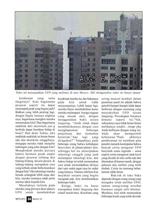 Nomor 10INFO-UFO 34
kendaraan yang sama
fungsinya? Atau bagaimana
pesawat seperti itu dapat
menempuh jarak yang begitu jauh?
Bahkan yang lebih penting lagi,
dengan begitu luasnya angkasa
raya, bagaimana mungkin mereka
menemukan kita? Dan bagaimana
makhluk dari ekosistem yan g
berbeda dapat bertahan hidup di
bumi? Dan demi Tuhan, jika
makhluk-makhluk ini benar-benar
ada dan demikian canggihnya,
mengapa mereka tidak menjalin
hubungan yang jelas dengan kita?
Mungkinkah mereka percaya
bahwa bermain petak umpet
dengan pesawat terbang dan
bidang-bidang desain-desain di
ladang-ladang merupakan cara
yang terbaik untuk berkomunikasi
dengan kita? Jika teknologi mereka
berada selangkah lebih maju dari
kita, mereka tentunya tidak perlu
merasa takut kepada kita.
Masalahnya terletak pada
mereka yang percaya akan adanya
UFO untuk membuktikan
keyakinan mereka itu, dan bukannya
pada kita untuk tidak
menyetujuinya. Lebih lanjut lagi,
mereka harus membuktikan kasus
mereka melampaui keragu-raguan
yang masuk akal, dengan
menggunakan bukti secara
langsung. “Anda tidak dapat
membuktikannya dengan cara
menghapuskan beberapa
penjelasan dan kemudian
berteriak,”Apa lagi yang
diragukan?” Tampaknya pada
beberapa orang bahwa kehidupan
berevolusi di planet-planet lain,
sehingga hal itu menciptakan
teknologi canggih yang jauh
melampaui teknologi kita, dan
bahwa hidup ini telah menemukan
cara untuk memindahkan dirinya
dari satu sudut jagat raya ke sudut
yang lainnya. Namun sebelum kita
meyakini sesuatu yang begitu
mengada-ada, kita membutuhkan
beberapa bukti.
Ketiga, bukti itu harus
merupakan bukti langsung dan
relatif masih baru. Kesulitan yang
sering muncul kembali dalam
penulisan pasal ini adalah bahwa
peneliti hampir-hampir tidak dapat
berbicara dengan seseorang yang
menyaksikan UFO secara
langsung. Percakapan biasanya
dimulai seperti ini,”Yah,
sebenarnya saya tidak benar-benar
melihatnya sendiri…tetapi jika
Anda berbicara dengan orang ini,
Anda akan memperoleh
kebenaran.”Pada akhirnya
pembicaraan ini membuat para
peneliti menarik kesimpulan bahwa
banyak cerita mengenai UFO
hanyalah suatu legenda ~ sama
seperti cerita mengenai anak kecil
yang diculik di toko serba ada dan
ditemukan di kamar mandi, dengan
pakaian dan rambut yang telah
diubah. Cerita itu memang hebat,
namun tidak benar.
Rak-rak di toko buku
dipenuhi dengan orang-orang yang
mengaku telah melihat UFO,
namun orang-orang tersebut
biasanya sangat sulit ditemui.
Misalnya, kita telah menemukan
beberapa kisah yang telah dicetak
Video ini menunjukkan UFO yang melintas di atas Mexico. Ahli menganalisa video ini hanya tipuan.
 