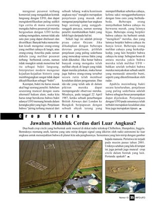 Nomor 10 INFO-UFO35
mengenai pesawat terbang
komersial yang mengadakan kontak
langsung dengan UFO, dan dapat
mengidentifikasikan paling sedikit
tiga cerita di mana seseorang
mengaku bahwa pesawat jet mereka
bergesekan dengan UFO ketika
sedang mengudara, namun tidak ada
satu pun yang dapat ditelusuri dan
diverifikasi. Banyak buku mencerita-
kan kisah mengenai orang-orang
yang melihat cahaya di langit, atau
orang-orang Amerika pada zaman
dahulu yang melihat pesawat
terbang berbentuk cerutu, namun
tidak mungkin untuk menerima hal
itu sebagai bukti langsung.
Interpretasi modern mengenai
kejadian-kejadian historis yang
membingungkan sangat tidak dapat
dikualifikasikan sebagai “bukti”.
Keempat, bukti itu harus masuk
akal bagi seorang peneliti. Sebelum
seseorang muncul dengan suatu
alternatif hukum alam, maka kita
harus tetap bersikeras bahwa bukti
adanya UFO memang berada dalam
kerangkapikiryanglogis.Penjelasan
bahwa “piring terbang muncul dari
sebuah lubang waktu/kontinum
angkasa raya” mungkin merupakan
penjelasan yang masuk akal
mengenai penjelajahan luar angkasa
bagi seorang yang sungguh-
sungguh percaya, namun seorang
peneliti membutuhkan bukti yang
lebih logis daripada hal ini.
Sekali lagi ini adalah prinsip
pisau cukur Occam: Jika
dihadapkan dengan beberapa
deretan penjelasan, pilihlah
penjelasan yang paling sederhana
yang mencakup semua fakta yang
telah diketahui. Jika benar bahwa
banyak orang mengaku telah
melihat obyek di langit yang tidak
dapat mereka jelaskan, maka benar
juga bahwa orang-orang tersebut
secara rutin telah membuat
kesalahan dalam pengamatan. Dan
ide-ide yang telah ada di dalam
pikiran mereka dapat
mempengaruhi observasi mereka.
Misalnya, pada tanggal 22 April
1987, ketika sebuah penerbangan
British Airways dari London ke
Bangkok berpapasan dengan
sebuah obyek terang yang
memperlilhatkan seberkas cahaya,
kelima saksi menggambarkannya
dengan lima cara yang berbeda-
beda. Beberapa orang
menyebutkan bahwa cahaya itu
berwarna merah, yang lainnya
hijau. Beberapa orang berpikir
bahwa cahaya itu berhenti untuk
“mengikuti” mereka, dan yang
lainnya berpikir bahwa cahaya itu
hanya lewat. Beberapa orang
melihat cahaya yang berkedip-
kedip, yang lain berpikir bahwa
cahaya itu tetap. Sebagian besar di
antara mereka yakin bahwa
mereka telah melihat UFO ~
bahkan setelah terbukti bahwa
mereka menyaksikan sebuah satelit
yang memasuki atmosfer bumi,
seperti yang dikonfirmasikan oleh
radar.
Apabila menimbang bukti
secara keseluruhan, penjelasan
yang paling sederhana adalah
bahwa sebagian besar penampakan
dapat dijelaskan. Perjumpaan
dengan UFO pada umumnya telah
terbukti merupakan kesalahan atau
bisa juga merupakan tipuan. e
Jawaban Makhluk Cerdas dari Luar Angkasa?
Dua buah crop circle yang berbentuk unik muncul di dekat radio teleskop Chilbolton, Hampshire, Inggris.
Bentuknya memang aneh, karena yang satu mirip dengan signal yang dikirim oleh radio astronomi ke luar
angkasa untuk menunjukkan bahwa di planet kita ada penghuninya. Sementara yang lain mirip dengan gambar
kepala manusia. Peristiwa ini terjadi
pada musim panas tahun 2001.
Uniknya setahun yang lalu di tempat
ini juga pernah juga muncul crop
circle dalam bentuk yang lain.
Pertanda apakah? e
C r o p C i r c l e
 