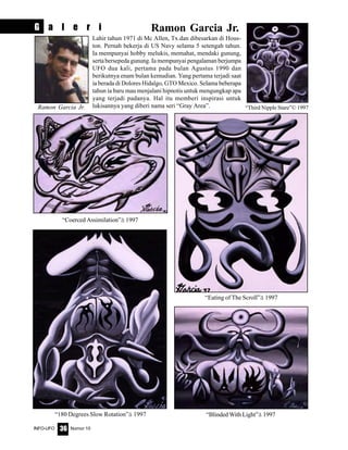 Nomor 10INFO-UFO 36
Lahir tahun 1971 di Mc Allen, Tx.dan dibesarkan di Hous-
ton. Pernah bekerja di US Navy selama 5 setengah tahun.
Ia mempunyai hobby melukis, memahat, mendaki gunung,
serta bersepeda gunung. Ia mempunyai pengalaman berjumpa
UFO dua kali, pertama pada bulan Agustus 1990 dan
berikutnya enam bulan kemudian. Yang pertama terjadi saat
ia berada di Dolores Hidalgo, GTO Mexico. Selama beberapa
tahun ia baru mau menjalani hipnotis untuk mengungkap apa
yang terjadi padanya. Hal itu memberi inspirasi untuk
lukisannya yang diberi nama seri “Gray Area”.
Ramon Garcia Jr.G a l e r i
Ramon Garcia Jr. “Third Nipple Stare”© 1997
“Eating of The Scroll”ã 1997
“Coerced Assimilation”ã 1997
“180 Degrees Slow Rotation”ã 1997 “Blinded With Light”ã 1997
 