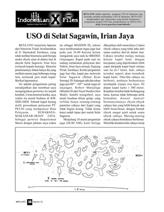 Nomor 10INFO-UFO 38
BETA-UFO adalah organisasi pengamat UFO di Indonesia yang
berusaha mendata penampakan UFO di Indonesia. BETA-UFO
mengharapkan agar masyarakat yang pernah mempunyai
pengalaman dengan UFO bisa melaporkannya ke BETA-UFO.
http://www.geocities.com/indoufo/
USO di Selat Sagawin, Irian Jaya
BETA-UFO menerima laporan
dari Setiawan Triadi, beralamatkan
di Jl. Darmokali Surabaya, yang
telah melihat fenomena aneh berupa
aneka obyek sinar di dalam laut di
daerah Selat Sagawin, Irian Jaya
(wilayah kepala burung). Menurut
penuturannya, bukan hanya dia yang
melihat namun juga beberapa orang
lain, termasuk juru mudi kapal.
Berikut laporannya:
Ini adalah pengalaman paling
menakjubkan dan membuat saya
menginginkan peristiwa itu terjadi
kembali. Cerita berawal ketika, saya
waktu itu masih bedinas di KM.
SIDUARSI. Sebuah kapal barang
milik perusahaan pelayaran PT.
PELNI yang mempunyai Rute
Pelayaran SURABAYA-
MAKASSAR-IRIAN JAYA.
Sebagai perwira Departeman
Mesin dengan jabatan saya waktu
itu sebagai MASINIS III, selesai
saya melaksanakan tugas jaga laut
pada jam 24.00 Karena belum
mengantuk saya naik ke BRIDGE
(Anjungan). Kapal pada saat itu
sedang melakukan pelayaran dari
Nabire, Irian Jaya menuju Tanjung
Perak, Surabaya. Ketika pergantian
jaga laut tiba, kapal pas melewati
Selat Sagawin (Dekat Kota
Sorong).DiAnjunganadaduarekan
jaga jam 00°° - 04°° untuk tugas di
anjungan. Robert Matualage
(Mualim II) dan Yayat Nurdin (Juru
Mudi). Sambil mengobrol, saya
amati keadaan diluar gelap, yang
terlihat hanya remang-remang
pantulan cahaya dari kapal yang
tidak begitu terang. Tidak terasa
kami sudah lepas dari mulut Selat
Sagawin.
Menjelang 10 menit pergantian
jaga (04.00 AM), kami bertiga
dikejutkan oleh munculnya 2 (dua)
obyek cahaya yang tidak tahu dari
mana asalnya dari/di dalam laut.
Cahaya tersebut melaju menuju
haluan kapal kami dengan
kecepatan yang diperkirakan lebih
cepat daripada kapal kami melaju
saat itu (6-7 knot). Jadi, cahaya
tersebut seperti akan menabrak
kapal kami. Tiba-tiba cahaya itu
berhenti, anehnya berhentinya
mendadak (tanpa sisa laju). Di
depan kapal kami ± 300 meter.
Kejadian tersebut tidak berlangsung
lama, karena tidak beberapa detik
kemudian disusul muncul/
bermunculannya obyek-obyek
cahaya lain yang lebih banyak dan
lebih besar-besar, dengan bentuk
obyek sangat aneh untuk suatu
obyek cahaya. Masing-masing
obyek cahaya bentuknya berlainan.
Memiliki karakteristik cahaya mirip
 