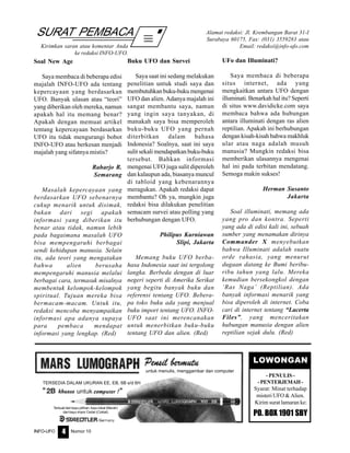 Nomor 10INFO-UFO 4
SURAT PEMBACA
Kirimkan saran atau komentar Anda
ke redaksi INFO-UFO.
Alamat redaksi: Jl. Krembangan Barat 31-I
Surabaya 60175, Fax: (031) 3559283 atau
Email: redaksi@info-ufo.com
untuk menulis, menggambar dan computer
TERSEDIA DALAM UKURAN EE, EB, 6B s/d 6H
Terbuat dari kayu pilihan, kayu lokal (Merah)
dari kayu impor Cedar (Coklat)
LOWONGAN
- PENULIS -
-PENTERJEMAH-
Syarat: Minat terhadap
misteri UFO & Alien.
Kirim surat lamaran ke:
PO. BOX 1901 SBY
Soal New Age
Saya membaca di beberapa edisi
majalah INFO-UFO ada tentang
kepercayaan yang berdasarkan
UFO. Banyak ulasan atau “teori”
yang diberikan oleh mereka, namun
apakah hal itu memang benar?
Apakah dengan memuat artikel
tentang kepercayaan berdasarkan
UFO itu tidak mengurangi bobot
INFO-UFO atau berkesan menjadi
majalah yang sifatnya mistis?
Raharjo R.
Semarang
Masalah kepercayaan yang
berdasarkan UFO sebenarnya
cukup menarik untuk disimak,
bukan dari segi apakah
informasi yang diberikan itu
benar atau tidak, namun lebih
pada bagaimana masalah UFO
bisa mempengaruhi berbagai
sendi kehidupan manusia. Selain
itu, ada teori yang mengatakan
bahwa alien berusaha
mempengaruhi manusia melalui
berbagai cara, termasuk misalnya
membentuk kelompok-kelompok
spiritual. Tujuan mereka bisa
bermacam-macam. Untuk itu,
redaksi mencoba menyampaikan
informasi apa adanya supaya
para pembaca mendapat
informasi yang lengkap. (Red)
Buku UFO dan Survei
Saya saat ini sedang melakukan
penelitian untuk studi saya dan
membutuhkan buku-buku mengenai
UFO dan alien. Adanya majalah ini
sangat membantu saya, namun
yang ingin saya tanyakan, di
manakah saya bisa memperoleh
buku-buku UFO yang pernah
diterbitkan dalam bahasa
Indonesia? Soalnya, saat ini saya
sulit sekali mendapatkan buku-buku
tersebut. Bahkan informasi
mengenai UFO juga sulit diperoleh
dan kalaupun ada, biasanya muncul
di tabloid yang kebenarannya
meragukan. Apakah redaksi dapat
membantu? Oh ya, mungkin juga
redaksi bisa dilakukan penelitian
semacam survei atau polling yang
berhubungan dengan UFO.
Philipus Kurniawan
Slipi, Jakarta
Memang buku UFO berba-
hasa Indonesia saat ini tergolong
langka. Berbeda dengan di luar
negeri seperti di Amerika Serikat
yang begitu banyak buku dan
referensi tentang UFO. Bebera-
pa toko buku ada yang menjual
buku import tentang UFO. INFO-
UFO saat ini merencanakan
untuk menerbitkan buku-buku
tentang UFO dan alien. (Red)
UFo dan Illuminati?
Saya membaca di beberapa
situs internet, ada yang
mengkaitkan antara UFO dengan
illuminati. Benarkah hal itu? Seperti
di situs www.davidicke.com saya
membaca bahwa ada hubungan
antara illuminati dengan ras alien
reptilian. Apakah ini berhubungan
dengan kisah-kisah bahwa makhluk
ular atau naga adalah musuh
manusia? Mungkin redaksi bisa
memberikan ulasannya mengenai
hal ini pada terbitan mendatang.
Semoga makin sukses!
Herman Susanto
Jakarta
Soal illuminati, memang ada
yang pro dan kontra. Seperti
yang ada di edisi kali ini, sebuah
sumber yang menamakan dirinya
Commander X menyebutkan
bahwa Illuminati adalah suatu
orde rahasia, yang menurut
dugaan datang ke Bumi beribu-
ribu tahun yang lalu. Mereka
kemudian bersekongkol dengan
‘Ras Naga’ (Reptilian). Ada
banyak informasi menarik yang
bisa diperoleh di internet. Coba
cari di internet tentang “Lacerta
Files”, yang menceritakan
hubungan manusia dengan alien
reptilian sejak dulu. (Red)
 