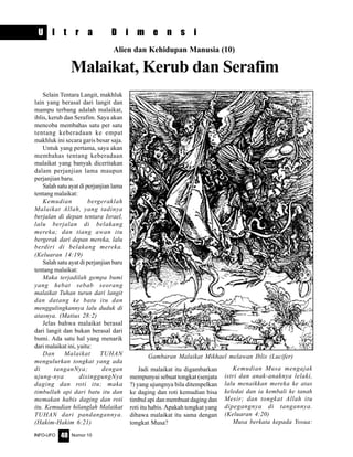 Nomor 10INFO-UFO 40
U l t r a D i m e n s i
Alien dan Kehidupan Manusia (10)
Malaikat, Kerub dan Serafim
Selain Tentara Langit, makhluk
lain yang berasal dari langit dan
mampu terbang adalah malaikat,
iblis, kerub dan Serafim. Saya akan
mencoba membahas satu per satu
tentang keberadaan ke empat
makhluk ini secara garis besar saja.
Untuk yang pertama, saya akan
membahas tentang keberadaan
malaikat yang banyak diceritakan
dalam perjanjian lama maupun
perjanjian baru.
Salah satu ayat di perjanjian lama
tentang malaikat:
Kemudian bergeraklah
Malaikat Allah, yang tadinya
berjalan di depan tentara Israel,
lalu berjalan di belakang
mereka; dan tiang awan itu
bergerak dari depan mereka, lalu
berdiri di belakang mereka.
(Keluaran 14:19)
Salah satu ayat di perjanjian baru
tentang malaikat:
Maka terjadilah gempa bumi
yang hebat sebab seorang
malaikat Tuhan turun dari langit
dan datang ke batu itu dan
menggulingkannya lalu duduk di
atasnya. (Matius 28:2)
Jelas bahwa malaikat berasal
dari langit dan bukan berasal dari
bumi. Ada satu hal yang menarik
dari malaikat ini, yaitu:
Dan Malaikat TUHAN
mengulurkan tongkat yang ada
di tanganNya; dengan
ujung-nya disinggungNya
daging dan roti itu; maka
timbullah api dari batu itu dan
memakan habis daging dan roti
itu. Kemudian hilanglah Malaikat
TUHAN dari pandangannya.
(Hakim-Hakim 6:21)
Jadi malaikat itu digambarkan
mempunyai sebuat tongkat (senjata
?) yang ujungnya bila ditempelkan
ke daging dan roti kemudian bisa
timbul api dan membuat daging dan
roti itu habis. Apakah tongkat yang
dibawa malaikat itu sama dengan
tongkat Musa?
Kemudian Musa mengajak
istri dan anak-anaknya lelaki,
lalu menaikkan mereka ke atas
keledai dan ia kembali ke tanah
Mesir; dan tongkat Allah itu
dipegangnya di tangannya.
(Keluaran 4:20)
Musa berkata kepada Yosua:
Gambaran Malaikat Mikhael melawan Iblis (Lucifer)
 