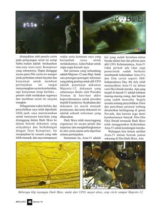 Nomor 10INFO-UFO 46
ditunjukkan oleh penulis cerita
pada penayangan serial ini setiap
Sabtu malam adalah berdasarkan
tata-cara teori-teori Konspirasi
yang sebenarnya. Dapat dianggap
secara pasti film cerita ini mengisi
jarak perbedaan antara hayalan dan
kenyataan untuk membuat
pertunjukan ini sangat
menyenangkan secara keseluruhan,
tapi kenyataan tetap berlaku…
penulis telah melakukan tugasnya
dan membuat serial ini senyata
mungkin.
Sebagaimana waktu berlalu, dan
penyelidikan saya telah diperbaiki
lebih jauh, saya merencanakan
untuk menyusun kata-kata yang
disinggung dalam Dark Skies ke
dalam bentuk dokumen yang
selayaknya dan berhubungan
dengan Teori Konspirasi. Ini
menjanjikan ke sesuatu yang rada
lebih menarik, dan saya mempunyai
waktu serta kemauan saya yang
bertambah terus untuk
melakukannya , kalau bukan untuk
siapa-siapa kecuali saya.
Hal pertama yang terkandung
adalah Majestic-12 atau Maji. Salah
satu potongan-potongan informasi
yang paling penting untuk ahli UFO
adalah penemuan dokumen
Majestic-12, dokumen yang
seharusnya ditulis oleh Presiden
Truman di hari-hari akhir
kepresidenannya untuk presiden
terpilih Eisenhower. Keabsahan dari
dokumen ini masih menjadi
pertanyaan, dan tentu dokumen ini
adalah sebuah informasi yang
diharuskan.
Dark Skies telah menyinggung
organisasi ini secara penuh dan
terperinci dan menghubungkannya
ke alur cerita utama serta diperluas
selama pertunjukan.
Sementara itu, Area-51 adalah
hal yang sudah bertahun-tahun
berada dalam hati dan pikiran para
ahli UFO. Kebenarannya, Area-51
tidak pernah ada (dan juga
pemerintah sudah berhenti
membantah keberadaan Area-51),
dan film cerita seperti ID4/
Independence Day 4th July telah
memasukkan Area-51 ke dalam
versi fiksi ilmiah mereka. Apa yang
terjadi di daerah 51 adalah tebakan
masing-masing orang, dan banyak
yang sudah mencoba. Segala
sesuatu tentang penyelidikan Alien
dan percobaan pesawat terbang
dirumorkan berlangsung di gurun
Nevada, dan karena juga demi
kerahasiannya banyak film-film
Fiksi Ilmiah termasuk Dark Skies
telah menggunakan Keberadaan
Area-51 untuk keuntungan mereka.
Walaupun kita belum melihat
Area-51 dalam bentuk jaman
sekarang di film Dark Skies , kita
Beberapa klip tayangan Dark Skies, mulai dari UFO, mayat alien, crop circle sampai Majestic-12.
 