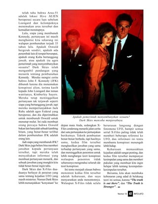 Nomor 10 INFO-UFO47
telah tahu bahwa Area-51
adalah lokasi Hive ALIEN
beroperasi secara luas sebelum
Loengard dan kelompoknya
menemukan area tersebut dan
kemudian menutupnya.
Lalu, siapa yang membunuh
Kennedy, pertanyaan ini masih
menghantui kita sekarang ini
walapun pembunuhan terjadi 33
tahun lalu. Apakah Oswald
bergerak sendiri, apakah ada
penembak lain di tempat berumput,
apakah orang Kuba bertanggung
jawab, atau apakah itu agen
pemerintah yang menyembunyikan
sesuatu? Dark Skies telah
mengambil pandangan yang
menarik tentang pembunuhan
Kennedy. Mereka mengisi cerita
bahwa John F. Kennedy (JFK)
dibunuh karena dia menemukan
konspirasi alien, terima kasih
kepada John Loengard dan teman
wanitanya, Kimberley Sayers.
Mereka tetap meninggalkan
pertanyaan tak terjawab seperti
siapa yang bertanggung jawab, tapi
mereka mempertunjukkan Jack
Ruby adalah agen Federal yang
beroperasi, dan dia diperintahkan
untuk membunuh Oswald untuk
menutup mulut. Ini rada membuat
orang percaya bahwa Oswald
bukanlainhanyalahsebuahkambing
hitam, yang benar-benar terlibat
dalam pembunuhan JFK adalah
orang lain.
Jadi siapa yang membunuh JFK?
Dark Skies juga belum bisa memberi
jawaban kepada pertanyaan
tersebut, tapi mereka telah
menyediakan informasi yang
membuat pertanyaan menarik, dan
sebuah jawaban yang mungkin kita
tidak benar-benar ingin tahu.
Dark Skies dan X-Files dua-
duanya berlayar di perairan yang
sama tentang kejadian UFO yang
masih misterius. Namun Dark Skies
lebih menunjukkan “kenyataan” ke
depan mata Anda, sedangkan X-
Files cenderung menarik jalan cerita
dari satu pertunjukan ke pertunjukan
berikutnya. Teknik pembuatan
benar-benar berbeda, tapi hasilnya
sama, kedua film tersebut
menghasilkan jawaban yang sama
terhadap pertanyaan yang sama,
dan meninggalkan penonton untuk
lebih menghargai teori konspirasi
walaupun penonton tidak
seharusnya mengetahui seluruh ide
teori konspirasi.
Ini tentu menjadi alasan bahwa
menonton kedua film tersebut
adalah keharusan, dan saya
menyarankan anda menontonnya.
Walaupun X-Files tidak selalu
berurusan langsung dengan
fenomena UFO, hampir semua
serial X-Files paling tidak telah
memberi beberapa referensi ke
UFO, dan informasi ini tentu
membantu konspirasi menengah
lebihhidup.
Keharusan memasukkan
kejadian adalah sangat penting, dan
kedua film tersebut mempunyai
kesimpulan yang sama dan memberi
pukulan yang membuat kita ingin
belajar lebih tentang kesimpulan-
kesimpulan tersebut.
Bersama, kita akan membuka
kebenaran yang adad di belakang
teori ini semua, karena “The truth
is out there”, dan “The Truth is
Stranger”. e
Apakah pemerintah menyembunyikan sesuatu?
Dark Skies mencoba menjawabnya.
 