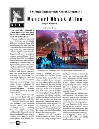 Nomor 10INFO-UFO 48
5 Strategi Memperoleh Kontak Dengan ET
(Bagian Keempat)
Oleh: Allen Tough
S E T I
M e n c a r i O b y e k A l i e n
Bagaimana kita menemukan bukti fisik keberadaan alien di planet lain?
Strategi #1: mencari di
system tata surya dan bumi
untuk bukti-bukti fisik dari
obyek alien atau efeknya.
Strategi yang luas ini dapat diraih
lewat beberapa cara berbeda.
Walaupun pembaca dapat tidak
sependapat tentang mana dari cara-
cara ini khususnya menjanjikan dan
yang mana yang tidak berharga,
adalah berguna untuk memulai
dengan sebuah survey tentang total
rentang kemungkinan. Untuk
tambahan diskusi dan kemungkinan,
lihatlah bab tentang teknologi alien
oleh Gregory Benford (1999) dan
bagian tentang mendeteksi satelit
oleh Richard Burke-Ward (2000).
Pencarian bukti fisik dapat
berfokus pada system tata surya
atau pada bumi, dan dapat pula
berfokus pada fenomena yang
normalnya dipelajari ilmu-ilmu
utama atau pada fenomena-
fenomena anomaly/janggal yang
asing. Kedua perbedaan ini
memungkinkan kita untuk
mengelompokkan beragam
pendekatan pencarian menjadi
empat kategori.
a. Dalam system tata surya,
pencarian untuk bukti-bukti yang
tak dapat dibantah dari obyek alien.
Obyek ini dapat berupa satelit
atau pesawat ruang angkasa,
sebagai contoh, atau bagian-
bagiannya yang terbuang.
Pencarian seperti itu dapat
berfokus pada bulan, sabuk asteroid,
atau titik-titik equilibrium Lagrange
(Freitas dan Valdes, 1980).
Kemungkinan lain, obyek alien
mungkin berupa bangunan,
monumen, atau struktur buatan
lainnya. Tentu saja, keberadaan
alien mungkin dengan sengaja
meninggalkan artefak untuk kita
untuk ditemukan di tempat tertentu
dalam tata surya seperti di puncak
tertinggi Mars, atau di lembah
terdalam Venus, atau di tempat-
tempat yang dipilih dengan hati-hati
yang dapat kita jelajahi suatu hari
disebabkan keingintahuan ilmiah
kita atau penghargaan kita pada
keindahan. Atau peralatan mungkin
telah disimpan di sebuah permukaan
sesuatu (mungkin di retakan atau
lorong alam), untuk melindungi dari
kerusakan yang ditimbulkan radiasi
kosmik dan meteorit mikro.
Baugher (1985, hal.155) bahkan
telah mengusulkan bahwa sebuah
satelit alien mungkin saja pada satu
dari bulan-bulan dalam system tata
surya yang secara geologis telah
mati, “membentuk sebuah tempat
rahasia berisi informasi untuk
artefak.Tempat tersebut dapat
mengandung deskripsi tentang
peradaban yang mengirimkan
satelit, beserta instruksi untuk
memulai kontak.”
Pendekatan lain adalah untuk
mencari panas, gas buangan, atau
buangan dan produk sampingan
yang mungkin telah dikeluarkan
satelit atau pesawat raung angkasa.
Mencari keanehan infra merah
dalam sabuk asteroid sering
diusulkan sebagai satu contoh, atau
mencoba mendeteksi komunikasi
dari satelit kembali ke markasnya,
atau menggunakan transformasi
material KLT (Maccore, 1994)
untuk mendeteksi tanda
 