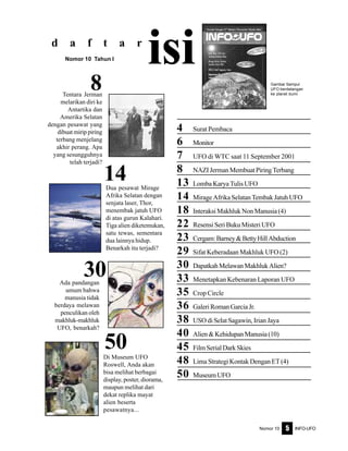 Nomor 10 INFO-UFO5
4 Surat Pembaca
6 Monitor
7 UFO di WTC saat 11 September 2001
8 NAZIJermanMembuatPiringTerbang
13 Lomba Karya Tulis UFO
14 Mirage Afrika Selatan Tembak Jatuh UFO
18 Interaksi Makhluk Non Manusia (4)
22 ResensiSeriBukuMisteriUFO
23 Cergam:Barney&BettyHillAbduction
29 Sifat Keberadaan Makhluk UFO (2)
30 DapatkahMelawanMakhlukAlien?
33 Menetapkan Kebenaran Laporan UFO
35 Crop Circle
36 GaleriRomanGarciaJr.
38 USO di Selat Sagawin, Irian Jaya
40 Alien&KehidupanManusia(10)
45 FilmSerialDarkSkies
48 Lima Strategi Kontak Dengan ET (4)
50 MuseumUFO
d a f t a r
isiNomor 10 Tahun I
30
14
8 Gambar Sampul
UFO berdatangan
ke planet bumi
50Di Museum UFO
Roswell, Anda akan
bisa melihat berbagai
display, poster, diorama,
maupun melihat dari
dekat replika mayat
alien beserta
pesawatnya...
Ada pandangan
umum bahwa
manusia tidak
berdaya melawan
penculikan oleh
makhluk-makhluk
UFO, benarkah?
Dua pesawat Mirage
Afrika Selatan dengan
senjata laser, Thor,
menembak jatuh UFO
di atas gurun Kalahari.
Tiga alien diketemukan,
satu tewas, sementara
dua lainnya hidup.
Benarkah itu terjadi?
Tentara Jerman
melarikan diri ke
Antartika dan
Amerika Selatan
dengan pesawat yang
dibuat mirip piring
terbang menjelang
akhir perang. Apa
yang sesungguhnya
telah terjadi?
 