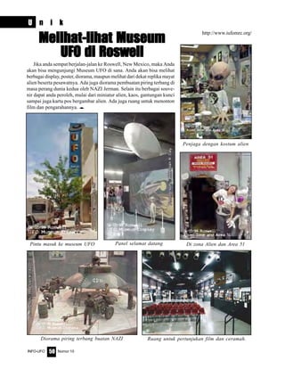 Nomor 10INFO-UFO 50
Jika anda sempat berjalan-jalan ke Roswell, New Mexico, maka Anda
akan bisa mengunjungi Museum UFO di sana. Anda akan bisa melihat
berbagai display, poster, diorama, maupun melihat dari dekat replika mayat
alien beserta pesawatnya. Ada juga diorama pembuatan piring terbang di
masa perang dunia kedua oleh NAZI Jerman. Selain itu berbagai souve-
nir dapat anda peroleh, mulai dari miniatur alien, kaos, gantungan kunci
sampai juga kartu pos bergambar alien. Ada juga ruang untuk menonton
film dan pengarahannya. e
Melihat-lihat MuseumMelihat-lihat MuseumMelihat-lihat MuseumMelihat-lihat MuseumMelihat-lihat Museum
UFO di RoswellUFO di RoswellUFO di RoswellUFO di RoswellUFO di Roswell
http://www.iufomrc.org/
Penjaga dengan kostum alien
Pintu masuk ke museum UFO Panel selamat datang Di zona Alien dan Area 51
Diorama piring terbang buatan NAZI Ruang untuk pertunjukan film dan ceramah.
U n i k
 