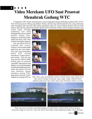 Nomor 10 INFO-UFO7
L a c a k
Video Merekam UFO Saat Pesawat
Menabrak Gedung WTC
Klip video yang menunjukkan adanya sebuah benda yang cukup besar
dan melesat dengan kecepatan yang sangat tinggi. Sebelah kanan
adalah pembesaran dari obyek aneh yang berbentuk silinder tersebut.
Pada saat pesawat kedua menabrak gedung, di sudut kanan sebuah obyek melesat dengan
kecepatan tinggi ke arah kiri. Lalu ada obyek aneh kedua yang bergabung dengan obyek pertama.
11 September 2001 terjadi sebuah peristiwa yang mengejutkan dengan ditabraknya gedung WTC di New
York oleh dua pesawat terbang yang dibajak. Namun, ada hal yang aneh dari peristiwa itu, yang sebenarnya
tidak tertangkap oleh mata para saksi karena kepanikan waktu itu, namun berhasil direkam oleh dua buah
kamera video dari dua sudut yang berbeda. Benda aneh itu berbentuk silinder, melesat dengan kecepatan yang
sangat tinggi, sehingga
nampaknya sulit untuk
dianggap bahwa hal itu adalah
pesawat terbang biasa.
Apapun itu, masih menyisakan
tanda tanya besar. Jelas video
ini bukan merupakan rekayasa.
Lalu, apa tujuan UFO itu?
Sejumlah teori muncul,
misalnya, UFO tersebut adalah
pelancong dari masa depan.
Ada juga yang mengatakan
bahwa UFO tersebut
bermaksud “mengevakuasi”
para korban. Tapi ada juga
yang berteori bahwa benda
terbang aneh itu semacam
“pemandu” bagi pesawat yang
dibajak. teori yang belakangan
iniberkaitandengankonspirasi,
sebab ada banyak hal aneh
yang berkaitan dengan
runtuhnya gedung WTC.
Bagaimana menurut Anda?
Apakah itu memang UFO? e
 