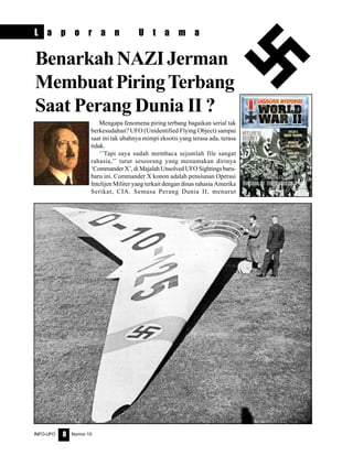 Nomor 10INFO-UFO 8
L a p o r a n U t a m a
Mengapa fenomena piring terbang bagaikan serial tak
berkesudahan? UFO (Unidentified Flying Object) sampai
saat ini tak ubahnya mimpi eksotis yang terasa ada, terasa
tidak.
‘’Tapi saya sudah membaca sejumlah file sangat
rahasia,’’ tutur seseorang yang menamakan dirinya
‘Commander X’, di Majalah Unsolved UFO Sightings baru-
baru ini. Commander X konon adalah pensiunan Operasi
Intelijen Militer yang terkait dengan dinas rahasia Amerika
Serikat, CIA. Semasa Perang Dunia II, menurut
BenarkahNAZIJerman
MembuatPiringTerbang
Saat Perang Dunia II ?
 