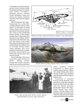 Nomor 10 INFO-UFO9
Commander X, banyak kasus para
personil militer Amerika Serikat
diserang dari berbagai sisi oleh apa
yang disebut ‘foo-fighter’.
Beberapa pesawat Amerika
Serikat diledakkan, bukan oleh
Jerman atau Jepang, melainkan
oleh UFO, roket setan atau apapun
namanya.
Hitler membentuk ‘Ras Naga’.
Orang-orang Nazi melancarkan
sejumlah ekspedisi mencari ‘pintu
masuk’ ke pusat Bumi di Kutub
Selatan. Konon Hitler percaya di
pusat Bumi itu bersarang sejumlah
alien. Kalau ia bisa memperoleh
bantuan mereka, ia akan menjadi
penguasa Bumi. Orang-orang Nazi
juga percaya akan Benua Atlantis,
pesan-pesan dari Bimasakti yang
jauh dan sebuah energi bentuk
baru. Dalam kenyataannya, banyak
benda terbang yang terlihat di Area
51 di Nevada, Amerika Serikat,
bukan dibangun oleh alien.
Sebaliknya benda-benda itu adalah
kendaraan eksperimental yang
berasal dari rencana rahasia para
ilmuwan Jerman.
Konon pada tahun 1945, orang-
orang Nazi sudah mendarat di
Bulan! Mereka bekerja
berdasarkan metode alternatif
propulsi, gravitasi dan pembelokan
waktu. Anehnya, menurut
Commander X, dalam upaya
tersebut orang-orang Nazi dibantu
oleh sebuah cabang dinas rahasia
Amerika Serikat yang membelot,
yang berasal dari lembaga yang kini
bernama CIA.
Commander X kemudian
bercerita tentang Illuminati, suatu
orde rahasia, yang menurut dugaan
datang ke Bumi beribu-ribu tahun
yang lalu. Mereka kemudian
bersekongkol dengan ‘Ras Naga’.
Wujud mereka sama seperti
manusia. Mereka bahkan telah
membaur dengan masyarakat kita.
“Illuminati juga punya posisi bagus
untuk memerintah kita dan membuat
Pada waktu perang dunia kedua, Jerman banyak
mengembangkan pesawat yang aneh-aneh.
Sebuah ilustrasi piring terbang buatan NAZI Jerman.
Diagram piring terbang berdasarkan dokumen yang diketemukan.
 