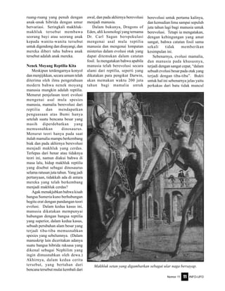Nomor 11 INFO-UFO11
ruang-ruang yang penuh dengan
anak-anak hibrida dengan umur
bervariasi. Seringkali makhluk-
makhluk tersebut membawa
seorang bayi atau seorang anak
kepada wanita-wanita tersebut
untuk digendong dan disayangi, dan
mereka diberi tahu bahwa anak
tersebut adalah anak mereka.
Nenek Moyang Reptilia Kita
Meskipun terdengarnya konyol
dan menjijikkan, secara umum telah
diterima oleh ilmu pengetahuan
modern bahwa nenek moyang
manusia mungkin adalah reptilia.
Menurut penjelasan teori evolusi
mengenai asal mula spesies
manusia, mamalia berevolusi dari
reptilia dan mendapatkan
penguasaan atas Bumi hanya
setelah suatu bencana besar yang
masih diperdebatkan yang
memusnahkan dinosaurus.
Menurut teori hanya pada saat
itulah mamalia mampu berkembang
biak dan pada akhirnya berevolusi
menjadi makhluk yang cerdas.
Terlepas dari benar atau tidaknya
teori ini, namun diakui bahwa di
masa lalu, hidup makhluk reptilia
yang disebut sebagai dinosaurus
selama ratusan juta tahun. Yang jadi
pertanyaan, tidakkah ada di antara
mereka yang telah berkembang
menjadi makhluk cerdas?
Agak menakjubkan bahwa kisah
bangsa Sumeria kuno berhubungan
begitu erat dengan pandangan teori
evolusi. Dalam kedua kasus ini,
manusia dikatakan mempunyai
hubungan dengan bangsa reptilia
yang superior, dalam kedua kasus,
sebuah perubahan alam besar yang
terjadi tiba-tiba memusnahkan
spesies yang sebelumnya. (Dalam
manuskrip lain diceritakan adanya
suatu bangsa hibrida raksasa yang
dikenal sebagai Nephilim yang
ingin dimusnahkan oleh dewa.)
Akhirnya, dalam kedua cerita
tersebut, yang bertahan dari
bencana tersebut mulai kembali dari
awal, dan pada akhirnya berevolusi
menjadi manusia.
Dalam bukunya, Dragons of
Eden, ahli kosmologi yang ternama
Dr. Carl Sagan berspekulasi
mengenai asal mula reptilia
manusia dan mengenai lompatan
misterius dalam evolusi otak yang
dapat ditemukan dalam catatan
fosil. Ia mengatakan bahwa apabila
manusia telah berevolusi secara
alami dari reptilia, seperti yang
dikatakan para pengikut Darwin,
akan memakan waktu 200 juta
tahun bagi mamalia untuk
berevolusi untuk pertama kalinya,
dan kemudian lima sampai sepuluh
juta tahun lagi bagi manusia untuk
berevolusi. Tetapi ia mengatakan,
dengan kebingungan yang amat
sangat, bahwa catatan fosil sama
sekali tidak memberikan
kesimpulan ini.
Sebenarnya, evolusi mamalia,
dan manusia pada khususnya,
terjadi dengan sangat cepat, “dalam
sebuah evolusi besar pada otak yang
terjadi dengan tiba-tiba”. Bukti
untuk hal ini sebenarnya jelas yaitu
perkakas dari batu tidak muncul
Makhluk setan yang digambarkan sebagai ular naga bersayap.
 
