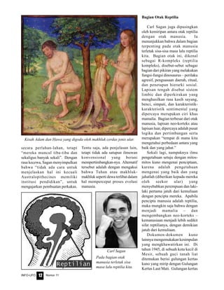 Nomor 11INFO-UFO 12
secara perlahan-lahan, tetapi
“mereka muncul tiba-tiba dan
sekaligus banyak sekali”. Dengan
rasa kecewa, Sagan menyimpulkan
bahwa “tidak ada cara untuk
menjelaskan hal ini kecuali
Australopithecines memiliki
institusi pendidikan”, untuk
mengajarkan pembuatan perkakas.
Bagian Otak Reptilia
Carl Sagan juga dipusingkan
oleh kemiripan antara otak reptilia
dengan otak manusia. Ia
menunjukkan bahwa dalam bagian
terpenting pada otak manusia
terletak sisa-sisa masa lalu reptilia
kita. Bagian otak ini, dikenal
sebagai R-kompleks (reptilia
kompleks), disebut-sebut sebagai
bagian dari pikiran yang melakukan
fungsi-fungsi dinosaurus – perilaku
agresif, penguasaan daerah, ritual,
dan penetapan hierarki sosial.
Lapisan tengah disebut sistem
limbic dan diperkirakan yang
menghasilkan rasa kasih sayang,
benci, simpati, dan karakteristik-
karakteristik sentimental yang
dipercaya merupakan ciri khas
mamalia. Bagian terbesar dari otak
manusia, lapisan neo-korteks atau
lapisan luar, dipercaya adalah pusat
logika dan pertimbangan serta
merupakan “tempat di mana kita
mengetahui perbedaan antara yang
baik dan yang jahat.”
Sekali lagi, nampaknya ilmu
pengetahuan setuju dengan mitos-
mitos kuno mengenai penciptaan,
karena adalah pengetahuan
mengenai yang baik dan yang
jahatlah (diberikan kepada mereka
oleh seekor ular) yang
menyebabkan perempuan dan laki-
laki pertama jatuh dari kemuliaan
dengan pencipta mereka. Apabila
pencipta manusia adalah reptilia,
maka mungkin saja bahwa dengan
menjadi mamalia – dan
mengembangkan neo-korteks –
kemanusiaan menjadi lebih sedikit
sifat reptilianya, dengan demikian
jatuh dari kemuliaan.
Dokumen-dokumen kuno
lainnya mengemukakan kesimpulan
yang mengkhawatirkan ini. Di
tahun 1945, di sebuah kota kecil di
Mesir, sebuah guci tanah liat
ditemukan berisi gulungan kertas
kuno yang mirip dengan Gulungan
Kertas Laut Mati. Gulungan kertas
Kisah Adam dan Hawa yang digoda oleh makhluk cerdas jenis ular.
Pada bagian otak
manusia terletak sisa
masa lalu reptilia kita.
Carl Sagan
Tentu saja, ada penjelasan lain,
tetapi tidak ada satupun ilmuwan
konvensional yang berani
mempertimbangkan-nya. Alternatif
tersebut adalah dengan mengakui
bahwa Tuhan atau makhluk-
makhluk seperti dewa terlibat dalam
hal mempercepat proses evolusi
manusia.
 