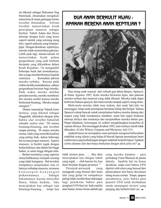 Nomor 11 INFO-UFO13
ini dikenal sebagai Dokumen Nag
Hammadi, dinamakan mengikuti
nama kota di mana gulungan kertas
tersebut ditemukan. Tulisan
tersebut menceritakan kisah
penciptaan manusia sebagai
berikut: Tubuh Adam dan Hawa
ditutupi dengan kulit yang keras
seperti tanduk yang seterang siang
hari, seperti pakaian yang berpijar-
pijar. Dengan demikian, sepertinya,
mereka tidak memerlukan pakaian.
Lebih jauh lagi, tulisan-tulisan ini
menceritakan kisah pohon
pengetahuan yang jauh berbeda
daripada yang dikisahkan dalam
Kitab Kejadian: “Ia mengambil
beberapa buah dan memakannya,
dan ia juga memberikannya kepada
suaminya. … Kemudian pikiran
mereka terbuka. Karena pada
waktu mereka memakannya, cahaya
pengetahuan bersinar bagi mereka.
Pada waktu mereka melihat
pencipta mereka, mereka membenci
diri mereka sendiri karena mereka
berbentuk binatang. Mereka sangat
mengerti.”
Dalam manuskrip Yahudi kuno
lainnya, yang dikenal sebagai
Haggadah, dikatakan dengan jelas
bahwa ular tersebut bukanlah
sekadar seekor ular: “Di antara
binatang-binatang, ular tersebut
sangat penting. Di antara mereka
semua, ialah yang memiliki kualitas
yang paling baik, dalam beberapa
hal ia menyerupai manusia. Seperti
manusia, ia berdiri tegak dengan
kedua kakinya, dan dalam hal tinggi
badan, ia sama tinggi dengan unta.
... Berkat mentalnya yang superior
menyebabkannya menjadi seorang
yang tidak beragama. Hal tersebut
nampaknya menjelaskan rasa iri
hatinya terhadap manusia, terutama
k u n j u n g a n - k u n j u n g a n
perkawinannya. … Sebagai
hukumannya karena mencobai
Hawa, Tuhan berkata, ‘Aku
menciptakan kau sebagai raja
binatang-binatang … tetapi kau
tidak merasa puas. … Aku dulu
menciptakan kau dengan tubuh
yang tegak … oleh karena itu, kau
akan berjalan dengan perutnya.’”
Petunjuk-petunjuk yang
menggoda yang berasal dari masa
lalu yang gelap ini nampaknya
paling tidak memberikan dukungan
bagi pemikiran bahwa para
penghuni UFO hari ini, baik reptilia
atau bukan, benar-benar adalah apa
Dua orang anak muncul dari sebuah gua dekat Banjos, Spanyol,
di bulan Agustus 1887. Kulit mereka berwarna hijau, dan pakaian
mereka terbuat dari material yang tidak dikenal. Mereka tidak dapat
berbicara bahasa spanyol, dan mata mereka tampak seperti orang timur.
Mula-mula mereka tidak mau makan, dan anak laki-laki itu
meninggal, tetapi anak perempuan bertahan hidup dan belajar bahasa
Spanyol cukup banyak untuk menjelaskan bahwa mereka datang dari
negara yang tidak mempunyai matahari, suatu hari angin berpusar
meniup dirinya dan temannya dan menjatuhkan mereka dalam gua.
Dapat dipahami, keterangan ini sedikit menghilangkan keajaiban di
seputar dirinya. Dia meninggal di tahun 1892, asal-usulnya masih tidak
diketahui. (Colin Wilson, Enigmas and Mysteries, hal.131)
Apakah kasus ini merupakan suatu petunjuk mengenai keberadaan
makhluk asing (alien) yang hidup di bawah lapisan permukaan bumi
(subterran) yang berhubungan dengan makhluk berkulit hijau? Apakah
cerita siluman ular dan buaya berkaitan dengan alien jenis ini? e
Dua Anak Berkulit Hijau :
Apakah mereka Anak Reptilian ?
yang mereka katakan – para
pelindung Umat Manusia di jaman
dahulu. Apabila hal itu benar
demikian, maka teori bahwa UFO
dipiloti oleh alien yang berasal dari
planet-planet lain harus dievaluasi
ulang secara cermat. Tetapi, apapun
jawabannya, jelas bahwa para
peneliti UFO telah disibukkan
untuk menangani misteri yang
panjang dan berbelit-belit ini. e
 