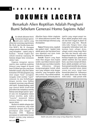 Nomor 11INFO-UFO 14
A
da sebuah dokumen berisi
wawancara dengan spesies
aneh jenis reptilia yang
dibuat dari seseorang yang bernama
Mr. Ole K. dari Swedia (nama dari
film MiB?). Mr. K. dianggap
sebagai penulis dokumen tersebut,
yang merupakan – seperti yang ia
katakan – bentuk singkat dari
sebuah transkrip sepanjang 49
halaman dengan lama wawancara
sekitar 3 jam.
Gagasan mengenai spesies
reptilia (dan makhluk-makhluk
lainnya) yang tinggal di bawah
bumi di dalam gua-gua yang besar
bukanlah sesuatu yang baru dalam
komunitas UFO dan penganut yang
amat sangat “kuat” seringkali
mengaku telah melihat “reptil”
semacam itu atau berhubungan
dengan mereka (atau bahkan
mengenal seseorang yang dibunuh
oleh reptil). Kadang-kadang, reptil
juga muncul dalam kisah-kisah
penculikan dan nampaknya mereka
bekerja sama dengan spesies “grey”
di sana (ini diungkapkan dalam
tulisan tersebut, pada waktu
“Lacerta” menjawab bahwa
jenisnya bekerja sama dengan
spesies alien).
Berikut ini adalah sebagian dari
transkrip wawancara yang telah
dilakukan dengan alien reptilia
perempuan pada tanggal 16
Desember 1999. Makhluk
perempuan ini sudah dalam kontak
dengan seorang yang namanya
diberikan hanya dalam singkatan
E.F. dalam dokumen tersebut. Mari
kita simak beberapa informasi yang
disampaikan:
Tanya: Pertama-tama, siapakah
dan apakah Anda? Apakah Anda
adalah spesies dari luar planet bumi
atau dapatkah asal mula Anda
ditemukan di planet ini?
Jawab: Seperti yang dapat
Anda lihat dengan mata kepala
sendiri, saya bukan manusia seperti
Anda dan jujur saya bukan mamalia
yang sebenarnya (dengan
mengesampingkan bentuk tubuh
saya yang sebagian mirip dengan
mamalia, yang merupakan akibat
dari evolusi). Saya adalah makhluk
reptil perempuan, termasuk pada ras
reptilia yang sangat-sangat tua.
Kami adalah penghuni bumi yang
asli dan kami tinggal di planet itu
sejak jutaan yang lalu. Banyak
suku-suku bangsa kuno yang
mengetahui keberadaan kami dan
memuja kami sebagai dewa,
sebagai contoh orang-orang Mesir
dan Inka dan banyak suku-suku
bangsa kuno lainnya. Apabila Anda
bertanya kepada saya, apakah saya
adalah makhluk dari luar planet
bumi, saya harus menjawab bukan.
Kami adalah penduduk asli bumi.
Kami pernah memiliki dan sekarang
memiliki sejumlah koloni dalam
sistem tata surya, tetapi kami
berasal dari planet ini. Sebenarnya
ini adalah planet kami dan bukan
milik kalian – tidak pernah milik
D O K U M E N L A C E R T A
Benarkah Alien Reptilian Adalah Penghuni
Bumi Sebelum Generasi Homo Sapiens Ada?
Salah satu jenis alien yang sering dilaporkan: Reptilian.
L a p o r a n K h u s u s
 