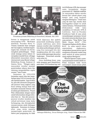 Nomor 11 INFO-UFO19
karena ia mengancam untuk
menyingkap UFO. Meskipun
demikian, Presiden Harry S.
Truman, ketakutan akan serangan
dari luar angkasa, membuat negara-
negara lain, termasuk Uni Soviet,
mengikuti perkembangan. Tetapi
untuk menjaga semua rahasia ini
merupakan masalah besar, sehingga
dibentuklah masyarakat rahasia
internasional yang dikenal sebagai
Bilderberg Group, berpusat di
Jenewa, Swiss. “Dengan segera
masyarakat tersebut menjadi
pemerintahan rahasia dunia dan
sekarang mengendalikan segala
sesuatu,” kata Cooper.
Sementara itu UFO-UFO
berjatuhan seperti lalat dari langit.
Sampai tahun 1953 di Amerika saja
ada sepuluh kejadian. Juga di tahun
itu, para ahli astronomi mengamati
ada pesawat ruang angkasa yang
besar terbang menuju bumi dan
kemudian memasuki lintasan orbit
di sekitar garis khatulistiwa. Proyek
Plato dilaksanakan dengan tujuan
untuk berkomunikasi dengan alien-
alien baru ini. Satu dari pesawat-
pesawat tersebut mendarat dan
sebuah pertemuan tatap muka
berlangsung, dan ditetapkanlah
rencana-rencana untuk hubungan
diplomatik. Sementara itu bangsa
alien yang mirip manusia
memperingati pemerintah AS
bahwa para pengunjung itu tidak
boleh dipercaya dan apabila
pemerintah membuang senjata-
senjata nuklirnya, para alien
manusia tersebut akan membantu
kita dalam perkembangan spiritual,
yang bisa mencegah kita dari
menghancurkan diri kita sendiri
karena sebab peperangan dan polusi
lingkungan. Pemerintah menolak
saran-saran ini.
Greys berhidung besar, yang
telah mengitari garis khatulistiwa,
pada tahun 1954 mendarat lagi, kali
ini di Holloman AFB, dan mencapai
suatu kesepakatan dengan
pemerintah AS. Makhluk-makhluk
ini menyatakan bahwa mereka
berasal dari sebuah planet yang
hampir mati yang berputar
mengitari Betelguese. Untuk masa
yang tak lama lagi, mereka akan
meninggalkan tempat itu untuk
selama-lamanya. Pertemuan kedua
dilaksanakan tidak lama
sesudahnya di Edwards AFB di
California. Kali ini Presiden
Eisenhower hadir di sana untuk
menandatangani perjanjian formal
dan untuk menemui duta besar alien
yang pertama, “Yang Mulia Yang
Maha Kuasa Krlll” (“His
Omnipotent Highness Krlll), dibaca
Krill. Ia, sama seperti rekan
seperjalanan angkasanya,
mengenakan lencana bersisi tiga di
seragamnya (Piramid); model yang
sama muncul di semua pesawat
ruang angkasa Betelguese.
Menurut laporan Cooper, syarat-
syarat perjanjian tersebut adalah ini:
Pihak manapun tidak boleh
mencampuri urusan-urusan pihak
Pertemuan pertama Bilderberg di Oosterbeek, Belanda, Mei 1954
Hubungan Bilderberg , Dewan Hubungan Asing, Komisi Trilateral dan PBB.
 