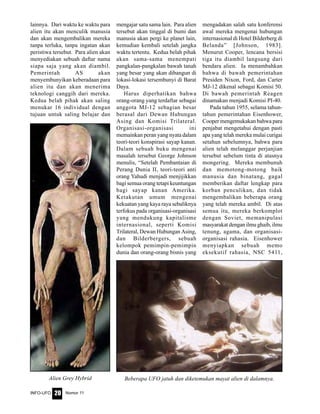 Nomor 11INFO-UFO 20
lainnya. Dari waktu ke waktu para
alien itu akan menculik manusia
dan akan mengembalikan mereka
tanpa terluka, tanpa ingatan akan
peristiwa tersebut. Para alien akan
menyediakan sebuah daftar nama
siapa saja yang akan diambil.
Pemerintah AS akan
menyembunyikan keberadaan para
alien itu dan akan menerima
teknologi canggih dari mereka.
Kedua belah pihak akan saling
menukar 16 individual dengan
tujuan untuk saling belajar dan
mengajar satu sama lain. Para alien
tersebut akan tinggal di bumi dan
manusia akan pergi ke planet lain,
kemudian kembali setelah jangka
waktu tertentu. Kedua belah pihak
akan sama-sama menempati
pangkalan-pangkalan bawah tanah
yang besar yang akan dibangun di
lokasi-lokasi tersembunyi di Barat
Daya.
Harus diperhatikan bahwa
orang-orang yang terdaftar sebagai
anggota MJ-12 sebagian besar
berasal dari Dewan Hubungan
Asing dan Komisi Trilateral.
Organisasi-organisasi ini
memainkan peran yang nyata dalam
teori-teori konspirasi sayap kanan.
Dalam sebuah buku mengenai
masalah tersebut George Johnson
menulis, “Setelah Pembantaian di
Perang Dunia II, teori-teori anti
orang Yahudi menjadi menjijikkan
bagi semua orang tetapi keuntungan
bagi sayap kanan Amerika.
Ketakutan umum mengenai
kekuatan yang kaya raya sebaliknya
terfokus pada organisasi-organisasi
yang mendukung kapitalisme
internasional, seperti Komisi
Trilateral, Dewan Hubungan Asing,
dan Bilderbergers, sebuah
kelompok pemimpin-pemimpin
dunia dan orang-orang bisnis yang
mengadakan salah satu konferensi
awal mereka mengenai hubungan
internasional di Hotel Bilderberg di
Belanda” [Johnson, 1983].
Menurut Cooper, lencana bersisi
tiga itu diambil langsung dari
bendara alien. Ia menambahkan
bahwa di bawah pemerintahan
Presiden Nixon, Ford, dan Carter
MJ-12 dikenal sebagai Komisi 50.
Di bawah pemerintah Reagen
dinamakan menjadi Komisi PI-40.
Pada tahun 1955, selama tahun-
tahun pemerintahan Eisenhower,
Cooper mengemukakan bahwa para
penjabat mengetahui dengan pasti
apa yang telah mereka mulai curigai
setahun sebelumnya, bahwa para
alien telah melanggar perjanjian
tersebut sebelum tinta di atasnya
mongering. Mereka membunuh
dan memotong-motong baik
manusia dan binatang, gagal
memberikan daftar lengkap para
korban penculikan, dan tidak
mengembalikan beberapa orang
yang telah mereka ambil. Di atas
semua itu, mereka berkomplot
dengan Soviet, memanipulasi
masyarakat dengan ilmu ghaib, ilmu
tenung, agama, dan organisasi-
organisasi rahasia. Eisenhower
menyiapkan sebuah memo
eksekutif rahasia, NSC 5411,
Alien Grey Hybrid Beberapa UFO jatuh dan diketemukan mayat alien di dalamnya.
 