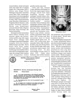 Nomor 11 INFO-UFO21
memerintahkan sebuah kelompok
studi yang terdiri dari 35 anggota
tingkat atas (“Masyarakat Jason”)
bekerja sama dengan Dewan
Hubungan Asing untuk “memeriksa
semua fakta, bukti, kebohongan,
dan penipuan serta menyingkapkan
kebenaran mengenai masalah alien”
(Cooper, 1989). Karena pertemuan
yang dihasilkan dilaksanakan di
Pangkalan Marinir Quantico, maka
disebut Pertemuan Quantico.
Mereka yang berpartisipasi
termasuk Edward Teller, Zbigniew
Brzezinski, Henry Kissinger, dan
Nelson Rockefeller.
Kelompok tersebut memutuskan
bahwa bahaya terhadap sosial,
ekonomi, agama, dan institusi-
institusi politik yang telah mapan
begitu besar sehingga tidak
seorangpun yang boleh mengetahui
mengenai alien-alien tersebut,
bahkan Kongres pun tidak. Hal itu
berarti harus dicari sumber
pendanaan alternatif. Kelompok
tersebut juga menyimpulkan bahwa
alien-alien itu menggunakan organ-
organ dan jaringan tubuh manusia
untuk menggantikan struktur
genetika mereka yang rusak.
Lebih jauh lagi, menurut
Cooper, diberikan saran kepada Uni
Soviet dan negara-negara lainnya
sehingga seluruh bumi dapat
bergabung bersama untuk
menangani masalah bahaya alien.
Penelitian mengenai sistem-sistem
senjata baru yang rumit dimulai.
Sumber-sumber intelijen
menembus Vatican berharap untuk
mempelajari ramalan Fatima yang
telah dirahasiakan sejak tahun 1917.
Dicurigai bahwa “penampakan”
Fatima, Portugal, adalah sebuah
episode dari manipulasi alien.
Seperti yang terbukti, ramalan
tersebut menyatakan bahwa pada
tahun 1992 seorang anak akan
menyatukan dunia di bawah
bendera sebuah agama sesat. Di
tahun 1995 orang-orang akan
menyadari bahwa ialah Anti-Kris.
Di tahun yang sama Perang Dunia
III akan dimulai pada waktu suatu
persekutuan negara-negara Arab
menyerang Israel. Ini akan
menyebabkan perang nuklir di
tahun 1999. Empat tahun
berikutnya akan terlihat kematian
dan penderitaan yang mengerikan
di seluruh planet. Kristus akan
kembali di tahun 2011.
Ketika dihadapkan mengenai hal
ini, Cooper menjelaskan bahwa
para alien tersebut mengakui secara
terus terang bahwa hal ini adalah
benar. Mereka mengetahuinya
karena mereka telah melakukan
perjalanan ke masa yang akan
datang melalui mesin waktu dan
melihatnya dengan mata kepala
mereka sendiri. Mereka mengakui
bahwa mereka menciptakan kita
melalui manipulasi genetika.
Setelah itu Amerika dan Soviet juga
mengembangkan perjalanan waktu
dan membenarkan penglihatan
Fatima/ET mengenai masa depan.
Di tahun 1957, Kelompok Jason
bertemu lagi, atas perintah
Eisenhower, untuk memutuskan apa
yang harus dilakukan. Pertemuan
itu menghasilkan tiga alternatif: (1)
Menggunakan bom-bom nuklir
untuk membuat lubang-lubang di
stratosfer sehingga polusi dapat
lolos keluar angkasa. (2)
Membangun jaringan terowongan
yang besar di bawah bumi dan
menolong cukup banyak manusia
dari budaya, pekerjaan, dan bakat
yang beranek ragam sehingga
bangsa ini dapat muncul kembali
setelah bencana nuklir dan
Manipulasi Alien?
 