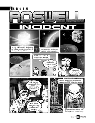 Nomor 11 INFO-UFO23
16 Juli 1945, Proyek Manhattan,
percobaan bom atom pertama di
Alamogordo,New Mexico.
Hal ini memicu perhatian
makhluk selain manusia...
Sikap mereka yang agresif
dianggap mau menyerang...
UFO bermunculan di
daerah New Mexico...
Apakah itu
Piring terbang?
Ada obyek
tak dikenal
mendekat !!
Pak, mereka
mengontak kita,
makhluk luar
angkasa itu !!
Kita harus
menghubungi
pihak dinas
rahasia !
Terjadi komunikasi audio visual
dengan makhluk asing itu, namun...
C E R G A M
 
